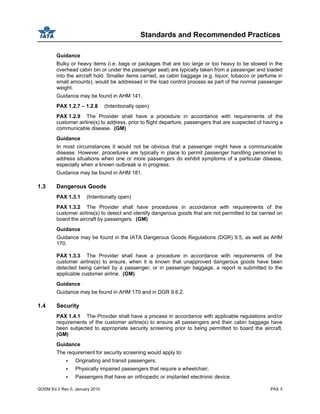 Standards and Recommended Practices
GOSM Ed 2 Rev 0, January 2010 PAX 3
Guidance
Bulky or heavy items (i.e. bags or packages that are too large or too heavy to be stowed in the
overhead cabin bin or under the passenger seat) are typically taken from a passenger and loaded
into the aircraft hold. Smaller items carried, as cabin baggage (e.g. liquor, tobacco or perfume in
small amounts), would be addressed in the load control process as part of the normal passenger
weight.
Guidance may be found in AHM 141.
PAX 1.2.7 – 1.2.8 (Intentionally open)
PAX 1.2.9 The Provider shall have a procedure in accordance with requirements of the
customer airline(s) to address, prior to flight departure, passengers that are suspected of having a
communicable disease. (GM)
Guidance
In most circumstances it would not be obvious that a passenger might have a communicable
disease. However, procedures are typically in place to permit passenger handling personnel to
address situations when one or more passengers do exhibit symptoms of a particular disease,
especially when a known outbreak is in progress.
Guidance may be found in AHM 181.
1.3 Dangerous Goods
PAX 1.3.1 (Intentionally open)
PAX 1.3.2 The Provider shall have procedures in accordance with requirements of the
customer airline(s) to detect and identify dangerous goods that are not permitted to be carried on
board the aircraft by passengers. (GM)
Guidance
Guidance may be found in the IATA Dangerous Goods Regulations (DGR) 9.5, as well as AHM
170.
PAX 1.3.3 The Provider shall have a procedure in accordance with requirements of the
customer airline(s) to ensure, when it is known that unapproved dangerous goods have been
detected being carried by a passenger, or in passenger baggage, a report is submitted to the
applicable customer airline. (GM)
Guidance
Guidance may be found in AHM 170 and in DGR 9.6.2.
1.4 Security
PAX 1.4.1 The Provider shall have a process in accordance with applicable regulations and/or
requirements of the customer airline(s) to ensure all passengers and their cabin baggage have
been subjected to appropriate security screening prior to being permitted to board the aircraft.
(GM)
Guidance
The requirement for security screening would apply to:
Originating and transit passengers;
Physically impaired passengers that require a wheelchair;
Passengers that have an orthopedic or implanted electronic device.
 