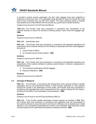 ISAGO Standards Manual
PAX 4 GOSM Ed 2 Rev 0, January 2010
A provider’s process ensures passengers and their cabin baggage have been subjected to
screening at some point prior to the passenger being permitted to board the aircraft (the exact
point of such screening may vary with each airport). The actual screening activity is typically
accomplished by an entity different than the provider (e.g. government or airport authority).
Guidance may be found in the IATA Security Manual.
PAX 1.4.2 The Provider shall have procedures in accordance with requirements of the
customer airline(s) to ensure the security of boarding passes, transit cards and baggage tags.
(GM)
Guidance
Guidance may be found in AHM 051.
PAX 1.4.3 (Intentionally open)
PAX 1.4.4 The Provider shall have procedures in accordance with applicable regulations and
requirements of the customer airline(s) for the handling of passengers and their cabin baggage in
the event of:
i) A bomb threat condition;
ii) An increased security threat condition. (GM)
Guidance
Guidance may be found in AHM 051.
PAX 1.4.5 The Provider shall have procedures in accordance with applicable regulations and
requirements of the customer airline(s) to address security threats, to include, as appropriate to
the threat received:
i) The handling of passengers and their baggage;
ii) Required notifications. (GM)
Guidance
Guidance may be found in AHM 051.
1.5 Carriage of Weapons
PAX 1.5.1 If the Provider, in accordance with requirements of the customer airline(s), handles
passengers that are law enforcement officers or other persons authorized to carry weapons
onboard the aircraft in the performance of their duties, the Provider shall have procedures in
accordance with applicable laws and/or requirements of the customer airline(s) for the check-in,
handling and boarding of such passengers carrying weapons. (GM)
Guidance
Guidance may be found in the IATA Security Manual (SM) 5.3.
PAX 1.5.2 If the Provider handles passengers carrying weapons as specified in PAX 1.5.1,
the Provider shall have procedures in accordance with applicable laws and requirements of
the customer airline(s) to ensure the pilot-in-command is notified as soon as feasible prior to flight
departure, and, if permitted by applicable laws involved, such notification shall include the number
and seat locations of the authorized armed persons onboard the aircraft. (GM)
 