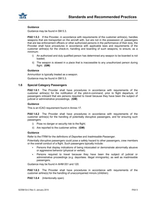 Standards and Recommended Practices
GOSM Ed 2 Rev 0, January 2010 PAX 5
Guidance
Guidance may be found in SM 5.3.
PAX 1.5.3 If the Provider, in accordance with requirements of the customer airline(s), handles
weapons that are transported on the aircraft with, but are not in the possession of, passengers
that are law enforcement officers or other authorized persons in the performance of their duty, the
Provider shall have procedures in accordance with applicable laws and requirements of the
customer airline(s) for the check-in, handling and boarding of such weapons, to ensure, as a
minimum:
i) An authorized and duly qualified person has determined any weapon to be boarded is not
loaded;
ii) The weapon is stowed in a place that is inaccessible to any unauthorized person during
flight. (GM)
Guidance
Ammunition is typically treated as a weapon.
Guidance may be found in SM 5.3.
1.6 Special Category Passengers
PAX 1.6.1 The Provider shall have procedures in accordance with requirements of the
customer airline(s) for the notification of the pilot-in-command, prior to flight departure, of
passengers onboard that are persons required to travel because they have been the subject of
judicial or administrative proceedings. (GM)
Guidance
This is an ICAO requirement found in Annex 17.
PAX 1.6.2 The Provider shall have procedures in accordance with requirements of the
customer airline(s) for the handling of potentially disruptive passengers, and for ensuring such
passengers:
i) Pose no danger or security risk to the flight;
ii) Are reported to the customer airline. (GM)
Guidance
Refer to the ITRM for the definitions of Deportee and Inadmissible Passenger.
Potentially disruptive passengers could pose a safety hazard to other passengers, crew members
or the overall conduct of a flight. Such passengers typically include:
Persons that display indications of being intoxicated or demonstrate abnormally abusive
or aggressive behavior (physical or verbal);
Persons required to travel because they have been the subject of judicial or
administrative proceedings (e.g. deportees. illegal immigrants), as well as inadmissible
passengers.
Guidance may be found in AHM 051 and 120.
PAX 1.6.3 The Provider shall have procedures in accordance with requirements of the
customer airline(s) for the handling of unaccompanied minors (children).
PAX 1.6.4 (Intentionally open)
 