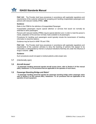 ISAGO Standards Manual
PAX 6 GOSM Ed 2 Rev 0, January 2010
PAX 1.6.5 The Provider shall have procedures in accordance with applicable regulations and
requirements of the customer airline(s) for accepting and handling incapacitated passengers and
persons with reduced mobility (PRM). (GM)
Guidance
Refer to the ITRM for the definition of Incapacitated Passenger.
Incapacitated passengers require special attention or services that would not normally be
extended to other passengers.
Persons with reduced mobility (PRMs) require special attention and, in order to meet the person’s
needs, adaptation of the services normally made available to all passengers.
Procedures for handling such passengers would typically include the transmission of handling
information to downline stations.
Guidance may be found in AHM 176 and 176A.
PAX 1.6.6 The Provider shall have procedures in accordance with applicable regulations and
requirements of the customer airline(s) to deny the boarding of persons that appear to be
intoxicated, or demonstrate by manner or physical indications that they are under the influence of
drugs or alcohol. (GM)
Guidance
Such procedures would not apply to medical patients under proper care.
1.7 (Intentionally open)
1.8 Aircraft Access*
* If passenger handling personnel operate aircraft access doors, refer to Section 6 of this manual
(HDL), Subsection 1.2, for provisions that are applicable to the operation of such doors.
1.9 Passenger Boarding Bridge and Stairs*
* If passenger handling personnel operate the passenger boarding bridge and/or passenger stairs
refer to Section 6 of this manual (HDL), Subsection 1.4, for provisions that are applicable to the
operation of such equipment.
 