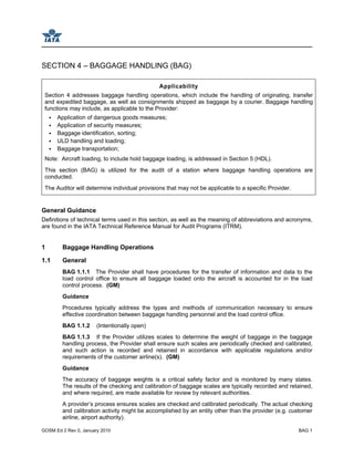 GOSM Ed 2 Rev 0, January 2010 BAG 1
SECTION 4 – BAGGAGE HANDLING (BAG)
Applicability
Section 4 addresses baggage handling operations, which include the handling of originating, transfer
and expedited baggage, as well as consignments shipped as baggage by a courier. Baggage handling
functions may include, as applicable to the Provider:
Application of dangerous goods measures;
Application of security measures;
Baggage identification, sorting;
ULD handling and loading;
Baggage transportation;
Note: Aircraft loading, to include hold baggage loading, is addressed in Section 5 (HDL).
This section (BAG) is utilized for the audit of a station where baggage handling operations are
conducted.
The Auditor will determine individual provisions that may not be applicable to a specific Provider.
General Guidance
Definitions of technical terms used in this section, as well as the meaning of abbreviations and acronyms,
are found in the IATA Technical Reference Manual for Audit Programs (ITRM).
1 Baggage Handling Operations
1.1 General
BAG 1.1.1 The Provider shall have procedures for the transfer of information and data to the
load control office to ensure all baggage loaded onto the aircraft is accounted for in the load
control process. (GM)
Guidance
Procedures typically address the types and methods of communication necessary to ensure
effective coordination between baggage handling personnel and the load control office.
BAG 1.1.2 (Intentionally open)
BAG 1.1.3 If the Provider utilizes scales to determine the weight of baggage in the baggage
handling process, the Provider shall ensure such scales are periodically checked and calibrated,
and such action is recorded and retained in accordance with applicable regulations and/or
requirements of the customer airline(s). (GM)
Guidance
The accuracy of baggage weights is a critical safety factor and is monitored by many states.
The results of the checking and calibration of baggage scales are typically recorded and retained,
and where required, are made available for review by relevant authorities.
A provider’s process ensures scales are checked and calibrated periodically. The actual checking
and calibration activity might be accomplished by an entity other than the provider (e.g. customer
airline, airport authority).
 