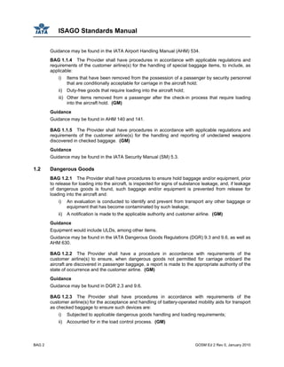 ISAGO Standards Manual
BAG 2 GOSM Ed 2 Rev 0, January 2010
Guidance may be found in the IATA Airport Handling Manual (AHM) 534.
BAG 1.1.4 The Provider shall have procedures in accordance with applicable regulations and
requirements of the customer airline(s) for the handling of special baggage items, to include, as
applicable:
i) Items that have been removed from the possession of a passenger by security personnel
that are conditionally acceptable for carriage in the aircraft hold;
ii) Duty-free goods that require loading into the aircraft hold;
iii) Other items removed from a passenger after the check-in process that require loading
into the aircraft hold. (GM)
Guidance
Guidance may be found in AHM 140 and 141.
BAG 1.1.5 The Provider shall have procedures in accordance with applicable regulations and
requirements of the customer airline(s) for the handling and reporting of undeclared weapons
discovered in checked baggage. (GM)
Guidance
Guidance may be found in the IATA Security Manual (SM) 5.3.
1.2 Dangerous Goods
BAG 1.2.1 The Provider shall have procedures to ensure hold baggage and/or equipment, prior
to release for loading into the aircraft, is inspected for signs of substance leakage, and, if leakage
of dangerous goods is found, such baggage and/or equipment is prevented from release for
loading into the aircraft and:
i) An evaluation is conducted to identify and prevent from transport any other baggage or
equipment that has become contaminated by such leakage;
ii) A notification is made to the applicable authority and customer airline. (GM)
Guidance
Equipment would include ULDs, among other items.
Guidance may be found in the IATA Dangerous Goods Regulations (DGR) 9.3 and 9.6, as well as
AHM 630.
BAG 1.2.2 The Provider shall have a procedure in accordance with requirements of the
customer airline(s) to ensure, when dangerous goods not permitted for carriage onboard the
aircraft are discovered in passenger baggage, a report is made to the appropriate authority of the
state of occurrence and the customer airline. (GM)
Guidance
Guidance may be found in DGR 2.3 and 9.6.
BAG 1.2.3 The Provider shall have procedures in accordance with requirements of the
customer airline(s) for the acceptance and handling of battery-operated mobility aids for transport
as checked baggage to ensure such devices are:
i) Subjected to applicable dangerous goods handling and loading requirements;
ii) Accounted for in the load control process. (GM)
 
