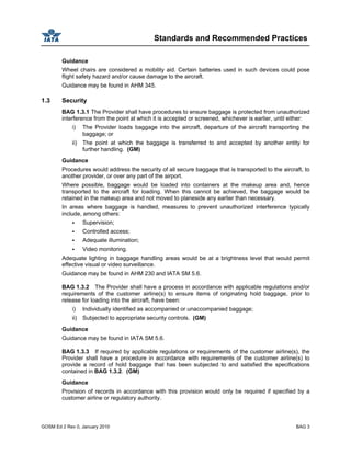 Standards and Recommended Practices
GOSM Ed 2 Rev 0, January 2010 BAG 3
Guidance
Wheel chairs are considered a mobility aid. Certain batteries used in such devices could pose
flight safety hazard and/or cause damage to the aircraft.
Guidance may be found in AHM 345.
1.3 Security
BAG 1.3.1 The Provider shall have procedures to ensure baggage is protected from unauthorized
interference from the point at which it is accepted or screened, whichever is earlier, until either:
i) The Provider loads baggage into the aircraft, departure of the aircraft transporting the
baggage; or
ii) The point at which the baggage is transferred to and accepted by another entity for
further handling. (GM)
Guidance
Procedures would address the security of all secure baggage that is transported to the aircraft, to
another provider, or over any part of the airport.
Where possible, baggage would be loaded into containers at the makeup area and, hence
transported to the aircraft for loading. When this cannot be achieved, the baggage would be
retained in the makeup area and not moved to planeside any earlier than necessary.
In areas where baggage is handled, measures to prevent unauthorized interference typically
include, among others:
Supervision;
Controlled access;
Adequate illumination;
Video monitoring.
Adequate lighting in baggage handling areas would be at a brightness level that would permit
effective visual or video surveillance.
Guidance may be found in AHM 230 and IATA SM 5.6.
BAG 1.3.2 The Provider shall have a process in accordance with applicable regulations and/or
requirements of the customer airline(s) to ensure items of originating hold baggage, prior to
release for loading into the aircraft, have been:
i) Individually identified as accompanied or unaccompanied baggage;
ii) Subjected to appropriate security controls. (GM)
Guidance
Guidance may be found in IATA SM 5.6.
BAG 1.3.3 If required by applicable regulations or requirements of the customer airline(s), the
Provider shall have a procedure in accordance with requirements of the customer airline(s) to
provide a record of hold baggage that has been subjected to and satisfied the specifications
contained in BAG 1.3.2. (GM)
Guidance
Provision of records in accordance with this provision would only be required if specified by a
customer airline or regulatory authority.
 