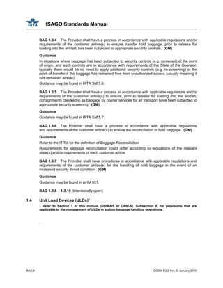ISAGO Standards Manual
BAG 4 GOSM Ed 2 Rev 0, January 2010
BAG 1.3.4 The Provider shall have a process in accordance with applicable regulations and/or
requirements of the customer airline(s) to ensure transfer hold baggage, prior to release for
loading into the aircraft, has been subjected to appropriate security controls. (GM)
Guidance
In situations where baggage has been subjected to security controls (e.g. screened) at the point
of origin, and such controls are in accordance with requirements of the State of the Operator,
typically there would be no need to apply additional security controls (e.g. re-screening) at the
point of transfer if the baggage has remained free from unauthorized access (usually meaning it
has remained airside).
Guidance may be found in IATA SM 5.6.
BAG 1.3.5 The Provider shall have a process in accordance with applicable regulations and/or
requirements of the customer airline(s) to ensure, prior to release for loading into the aircraft,
consignments checked in as baggage by courier services for air transport have been subjected to
appropriate security screening. (GM)
Guidance
Guidance may be found in IATA SM 5.7.
BAG 1.3.6 The Provider shall have a process in accordance with applicable regulations
and requirements of the customer airline(s) to ensure the reconciliation of hold baggage. (GM)
Guidance
Refer to the ITRM for the definition of Baggage Reconciliation.
Requirements for baggage reconciliation could differ according to regulations of the relevant
state(s) and/or requirements of each customer airline.
BAG 1.3.7 The Provider shall have procedures in accordance with applicable regulations and
requirements of the customer airline(s) for the handling of hold baggage in the event of an
increased security threat condition. (GM)
Guidance
Guidance may be found in AHM 051.
BAG 1.3.8 – 1.3.10 (Intentionally open)
1.4 Unit Load Devices (ULDs)*
* Refer to Section 1 of this manual (ORM-HS or ORM-S), Subsection 8, for provisions that are
applicable to the management of ULDs in station baggage handling operations.
.
 