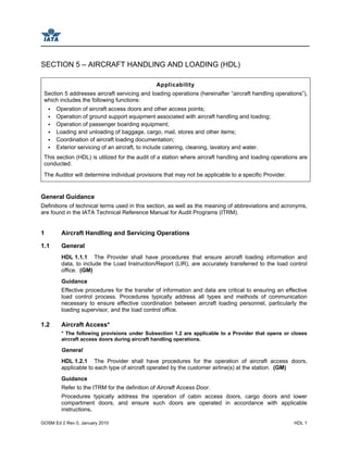 GOSM Ed 2 Rev 0, January 2010 HDL 1
SECTION 5 – AIRCRAFT HANDLING AND LOADING (HDL)
Applicability
Section 5 addresses aircraft servicing and loading operations (hereinafter “aircraft handling operations”),
which includes the following functions:
Operation of aircraft access doors and other access points;
Operation of ground support equipment associated with aircraft handling and loading;
Operation of passenger boarding equipment;
Loading and unloading of baggage, cargo, mail, stores and other items;
Coordination of aircraft loading documentation;
Exterior servicing of an aircraft, to include catering, cleaning, lavatory and water.
This section (HDL) is utilized for the audit of a station where aircraft handling and loading operations are
conducted.
The Auditor will determine individual provisions that may not be applicable to a specific Provider.
General Guidance
Definitions of technical terms used in this section, as well as the meaning of abbreviations and acronyms,
are found in the IATA Technical Reference Manual for Audit Programs (ITRM).
1 Aircraft Handling and Servicing Operations
1.1 General
HDL 1.1.1 The Provider shall have procedures that ensure aircraft loading information and
data, to include the Load Instruction/Report (LIR), are accurately transferred to the load control
office. (GM)
Guidance
Effective procedures for the transfer of information and data are critical to ensuring an effective
load control process. Procedures typically address all types and methods of communication
necessary to ensure effective coordination between aircraft loading personnel, particularly the
loading supervisor, and the load control office.
1.2 Aircraft Access*
* The following provisions under Subsection 1.2 are applicable to a Provider that opens or closes
aircraft access doors during aircraft handling operations.
General
HDL 1.2.1 The Provider shall have procedures for the operation of aircraft access doors,
applicable to each type of aircraft operated by the customer airline(s) at the station. (GM)
Guidance
Refer to the ITRM for the definition of Aircraft Access Door.
Procedures typically address the operation of cabin access doors, cargo doors and lower
compartment doors, and ensure such doors are operated in accordance with applicable
instructions.
 