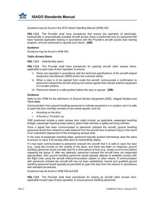 ISAGO Standards Manual
HDL 2 GOSM Ed 2 Rev 0, January 2010
Guidance may be found in the IATA Airport Handling Manual (AHM) 430.
HDL 1.2.2 The Provider shall have procedures that ensure the operation of electrically,
hydraulically or pneumatically actuated aircraft access doors is performed only by personnel that
have received applicable training in accordance with the Provider’s aircraft access door training
program, and are authorized to operate such doors. (GM)
Guidance
Guidance may be found in AHM 430.
Cabin Access Doors
HDL 1.2.3 (Intentionally open)
HDL 1.2.4 The Provider shall have procedures for opening aircraft cabin access doors,
applicable to each type of door operated, to ensure:
i) Doors are operated in accordance with the technical specifications of the aircraft original
equipment manufacturer (OEM) and/or the customer airline;
ii) When a door is to be opened from inside the aircraft, communicate a confirmation to
personnel onboard the aircraft utilizing non-verbal signals that indicate exterior equipment
is in proper position;
iii) Personnel retreat to a safe position before the door is opened. (GM)
Guidance
Refer to the ITRM for the definitions of Ground Service Equipment (GSE), Integral Airstairs and
Plane Mate.
Communication from ground handling personnel to indicate equipment is in position and it is safe
to open the door normally consists of non-verbal signals, such as:
Knocking on the door;
A thumb or Thumbs? up.
GSE positioned outside a cabin access door might include, as applicable, passenger boarding
bridges, passenger boarding steps (stairs), plane mate vehicles or galley servicing vehicles.
Once a signal has been communicated to personnel onboard the aircraft, ground handling
personnel would then retreat to a safe distance from the aircraft door to prevent injury in the event
of an inadvertent deployment of the emergency escape slide.
In the case of passenger boarding steps, personnel typically position themselves clear the stairs
to ensure no injury if an escape slide were to inadvertently deploy.
If it has been communicated to personnel onboard the aircraft that it is safe to open the door
(e.g., using two knocks on the outside of the door), and there has been no response, ground
handling personnel would normally wait for a short period of time (e.g., slowly count to ten) before
repeating the signal. If, after two attempts, personnel onboard the aircraft have not responded
appropriately, then ground handling personnel would typically attempt to establish contact with
the flight crew using the aircraft intercommunication system or other means. If communication
with personnel onboard the aircraft still has not been established, trained and qualified ground
handling personnel would typically be permitted to open the door from the exterior in accordance
with standard procedures.
Guidance may be found in AHM 430 and 630.
HDL 1.2.5 The Provider shall have procedures for closing an aircraft cabin access door,
applicable to each type of door operated, to ensure ground handling personnel:
 