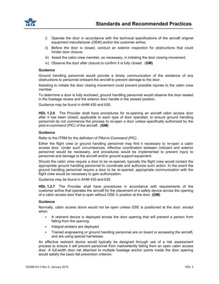 Standards and Recommended Practices
GOSM Ed 2 Rev 0, January 2010 HDL 3
i) Operate the door in accordance with the technical specifications of the aircraft original
equipment manufacturer (OEM) and/or the customer airline;
ii) Before the door is closed, conduct an exterior inspection for obstructions that could
hinder door closure;
iii) Assist the cabin crew member, as necessary, in initiating the door closing movement;
iv) Observe the door after closure to confirm it is fully closed. (GM)
Guidance
Ground handling personnel would provide a timely communication of the existence of any
obstructions to personnel onboard the aircraft to prevent damage to the door.
Assisting to initiate the door closing movement could prevent possible injuries to the cabin crew
member.
To determine a door is fully enclosed, ground handling personnel would observe the door seated
in the fuselage recess and the exterior door handle in the stowed position.
Guidance may be found in AHM 430 and 630.
HDL 1.2.6 The Provider shall have procedures for re-opening an aircraft cabin access door
after it has been closed, applicable to each type of door operated, to ensure ground handling
personnel do not commence the process to re-open a door unless specifically authorized by the
pilot-in-command (PIC) of the aircraft. (GM)
Guidance
Refer to the ITRM for the definition of Pilot-in-Command (PIC).
Either the flight crew or ground handling personnel may find it necessary to re-open a cabin
access door. Under such circumstances, effective coordination between onboard and exterior
personnel would be necessary, and procedures would be implemented to prevent injury to
personnel and damage to the aircraft and/or ground support equipment.
Should the cabin crew require a door to be re-opened, typically the flight crew would contact the
appropriate ground handling personnel to coordinate and authorize such action. In the event the
ground handling personnel require a door to be re-opened, appropriate communication with the
flight crew would be necessary to gain authorization.
Guidance may be found in AHM 430 and 630.
HDL 1.2.7 The Provider shall have procedures in accordance with requirements of the
customer airline that operates the aircraft for the placement of a safety device across the opening
of a cabin access door that is open without GSE in position at the door. (GM)
Guidance
Normally, cabin access doors would not be open unless GSE is positioned at the door, except
when:
A restraint device is deployed across the door opening that will prevent a person from
falling from the opening;
Integral airstairs are deployed;
Trained engineering or ground handling personnel are on board or accessing the aircraft,
and are using special harnesses.
An effective restraint device would typically be designed through use of a risk assessment
process to ensure it will prevent personnel from inadvertently falling from an open cabin access
door. A full-width door net attached to multiple fuselage anchor points inside the door opening
would satisfy the basic fall prevention criterion.
 