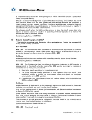 ISAGO Standards Manual
HDL 4 GOSM Ed 2 Rev 0, January 2010
A single strap device across the door opening would not be sufficient to prevent a person from
falling through the opening.
Should it be discovered that ground equipment has been incorrectly removed from the aircraft
with the cabin access door still open, procedures would ensure personnel are designated to
guard the area to prevent persons from falling. No attempt would be made to close the door until
appropriate GSE has been moved into position at the door. Such incident would be reported in
accordance with procedures of the customer airline.
For all-cargo aircraft, where the GSE must be removed to allow the aircraft access door to be
opened or closed, procedures would be in place to permit door operation in a manner that
ensures the safety of personnel involved.
Guidance may be found in AHM 430.
1.3 Ground Support Equipment (GSE)*
* The following provisions under Subsection 1.3 are applicable to a Provider that operates GSE
during aircraft handling operations.
GSE Movement
HDL 1.3.1 The Provider shall have procedures in accordance with requirements of customer
airlines for the positioning of marker cones around specific parts of an aircraft for the purpose of
preventing damage from the movement of vehicles or GSE. (GM)
Guidance
Properly placed marker cones create a safety buffer for preventing aircraft ground damage.
Guidance may be found in AHM 630.
HDL 1.3.2 The Provider shall have procedures to ensure the movement of GSE operated in
close proximity to the aircraft, when the vision of the GSE operator is or might be restricted, is
directed by one or more guide persons and:
i) Marshalling signals are utilized by the guide person(s);
ii) The guide person(s) is(are) positioned so that clearance from the aircraft, other
equipment, vehicles or facilities can be accurately judged, and signals can be visually
communicated to the GSE operator;
iii) If visual contact with the guide person(s) is lost, the GSE operator stops movement of the
GSE immediately. (GM)
Guidance
Procedures would be applicable to all GSE movement operations in close proximity to the aircraft,
including movement up to and away from the aircraft fuselage.
GSE includes tractors utilized for aircraft ground movement, the operation of which is addressed
in Section 7 (AGM) of this manual.
Guide persons, who would have to be clearly visible and, to the extent possible, distinguishable
from other ground personnel, are responsible for directing the equipment operator to ensure
clearance from the aircraft, other equipment, vehicles and facilities.
The equipment is stopped when visual contact with the guide person is lost; operation would
resume when visual contact has been re-established.
Guidance may be found in AHM 630 and 631.
HDL 1.3.3 (Intentionally open)
 