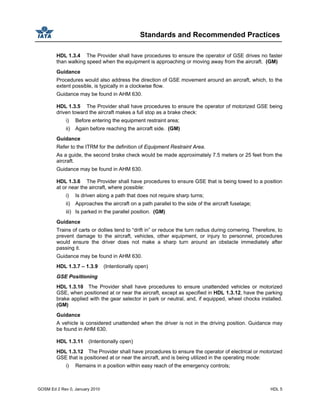 Standards and Recommended Practices
GOSM Ed 2 Rev 0, January 2010 HDL 5
HDL 1.3.4 The Provider shall have procedures to ensure the operator of GSE drives no faster
than walking speed when the equipment is approaching or moving away from the aircraft. (GM)
Guidance
Procedures would also address the direction of GSE movement around an aircraft, which, to the
extent possible, is typically in a clockwise flow.
Guidance may be found in AHM 630.
HDL 1.3.5 The Provider shall have procedures to ensure the operator of motorized GSE being
driven toward the aircraft makes a full stop as a brake check:
i) Before entering the equipment restraint area;
ii) Again before reaching the aircraft side. (GM)
Guidance
Refer to the ITRM for the definition of Equipment Restraint Area.
As a guide, the second brake check would be made approximately 7.5 meters or 25 feet from the
aircraft.
Guidance may be found in AHM 630.
HDL 1.3.6 The Provider shall have procedures to ensure GSE that is being towed to a position
at or near the aircraft, where possible:
i) Is driven along a path that does not require sharp turns;
ii) Approaches the aircraft on a path parallel to the side of the aircraft fuselage;
iii) Is parked in the parallel position. (GM)
Guidance
Trains of carts or dollies tend to “drift in” or reduce the turn radius during cornering. Therefore, to
prevent damage to the aircraft, vehicles, other equipment, or injury to personnel, procedures
would ensure the driver does not make a sharp turn around an obstacle immediately after
passing it.
Guidance may be found in AHM 630.
HDL 1.3.7 – 1.3.9 (Intentionally open)
GSE Positioning
HDL 1.3.10 The Provider shall have procedures to ensure unattended vehicles or motorized
GSE, when positioned at or near the aircraft, except as specified in HDL 1.3.12, have the parking
brake applied with the gear selector in park or neutral, and, if equipped, wheel chocks installed.
(GM)
Guidance
A vehicle is considered unattended when the driver is not in the driving position. Guidance may
be found in AHM 630.
HDL 1.3.11 (Intentionally open)
HDL 1.3.12 The Provider shall have procedures to ensure the operator of electrical or motorized
GSE that is positioned at or near the aircraft, and is being utilized in the operating mode:
i) Remains in a position within easy reach of the emergency controls;
 