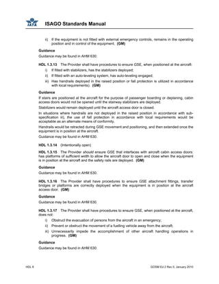 ISAGO Standards Manual
HDL 6 GOSM Ed 2 Rev 0, January 2010
ii) If the equipment is not fitted with external emergency controls, remains in the operating
position and in control of the equipment. (GM)
Guidance
Guidance may be found in AHM 630.
HDL 1.3.13 The Provider shall have procedures to ensure GSE, when positioned at the aircraft:
i) If fitted with stabilizers, has the stabilizers deployed;
ii) If fitted with an auto-leveling system, has auto-leveling engaged;
iii) Has handrails deployed in the raised position or fall protection is utilized in accordance
with local requirements). (GM)
Guidance
If stairs are positioned at the aircraft for the purpose of passenger boarding or deplaning, cabin
access doors would not be opened until the stairway stabilizers are deployed.
Stabilizers would remain deployed until the aircraft access door is closed.
In situations where handrails are not deployed in the raised position in accordance with sub-
specification iii), the use of fall protection in accordance with local requirements would be
acceptable as an alternate means of conformity.
Handrails would be retracted during GSE movement and positioning, and then extended once the
equipment is in position at the aircraft.
Guidance may be found in AHM 630.
HDL 1.3.14 (Intentionally open)
HDL 1.3.15 The Provider should ensure GSE that interfaces with aircraft cabin access doors:
has platforms of sufficient width to allow the aircraft door to open and close when the equipment
is in position at the aircraft and the safety rails are deployed. (GM)
Guidance
Guidance may be found in AHM 630.
HDL 1.3.16 The Provider shall have procedures to ensure GSE attachment fittings, transfer
bridges or platforms are correctly deployed when the equipment is in position at the aircraft
access door. (GM)
Guidance
Guidance may be found in AHM 630.
HDL 1.3.17 The Provider shall have procedures to ensure GSE, when positioned at the aircraft,
does not:
i) Obstruct the evacuation of persons from the aircraft in an emergency;
ii) Prevent or obstruct the movement of a fuelling vehicle away from the aircraft;
iii) Unnecessarily impede the accomplishment of other aircraft handling operations in
progress. (GM)
Guidance
Guidance may be found in AHM 630.
 
