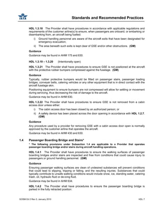 Standards and Recommended Practices
GOSM Ed 2 Rev 0, January 2010 HDL 7
HDL 1.3.18 The Provider shall have procedures in accordance with applicable regulations and
requirements of the customer airline(s) to ensure, when passengers are onboard, or embarking or
disembarking from, an aircraft being fuelled:
i) Ground handling personnel are aware of the aircraft exits that have been designated for
emergency evacuation;
ii) The area beneath such exits is kept clear of GSE and/or other obstructions. (GM)
Guidance
Guidance may be found in AHM 175 and 630.
HDL 1.3.19 – 1.3.20 (Intentionally open)
HDL 1.3.21 The Provider shall have procedures to ensure GSE is not positioned at the aircraft
with the protective rubber bumpers compressed against the fuselage. (GM)
Guidance
Typically, rubber protective bumpers would be fitted on passenger stairs, passenger loading
bridges, conveyer belts, catering vehicles or any other equipment that is in direct contact with the
aircraft fuselage skin.
Positioning equipment to ensure bumpers are not compressed will allow for settling or movement
during servicing, thus decreasing the risk of damage to the aircraft.
Guidance may be found in AHM 630.
HDL 1.3.22 The Provider shall have procedures to ensure GSE is not removed from a cabin
access door unless either:
i) The cabin access door has been closed by an authorized person; or
ii) A safety device has been placed across the door opening in accordance with HDL 1.2.7.
(GM)
Guidance
Any procedure used by a provider for removing GSE with a cabin access door open is normally
approved by the customer airline that operates the aircraft.
Guidance may be found in AHM 430 and 630.
1.4 Passenger Boarding Bridge and Stairs*
* The following provisions under Subsection 1.4 are applicable to a Provider that operates
passenger boarding bridge and/or stairs during aircraft handling operations.
HDL 1.4.1 The Provider shall have procedures to ensure the walking surfaces of passenger
boarding bridges and/or stairs are inspected and free from conditions that could cause injury to
passengers or ground handling personnel. (GM)
Guidance
Ensuring passenger walking surfaces are clean of undesired substances will prevent conditions
that could lead to slipping, tripping or falling, and the resulting injuries. Substances that could
typically contribute to unsafe walking conditions would include snow, ice, standing water, catering
trash, oil, hydraulic fluid or de-icing fluid.
Guidance may be found in AHM 634.
HDL 1.4.2 The Provider shall have procedures to ensure the passenger boarding bridge is
parked in the fully retracted position:
 