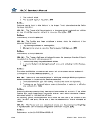 ISAGO Standards Manual
HDL 8 GOSM Ed 2 Rev 0, January 2010
i) Prior to aircraft arrival;
ii) Prior to aircraft departure movement. (GM)
Guidance
Guidance may be found in AHM 634 and in the Airports Council International Airside Safety
Handbook (ACI) 2.4.0.
HDL 1.4.3 The Provider shall have procedures to ensure personnel, equipment and vehicles
are clear of the bridge movement path prior to movement of the bridge. (GM)
Guidance
Guidance may be found in AHM 630.
HDL 1.4.4 The Provider shall have procedures to ensure, during the positioning of the
passenger boarding bridge:
i) Only the bridge operator is in the bridgehead;
ii) Other personnel remain at a specified distance outside the bridgehead. (GM)
Guidance
Guidance may be found in AHM 630.
HDL 1.4.5 The Provider shall have procedures to ensure the passenger boarding bridge is
moved slowly to the aircraft cabin access doorsill:
i) Until the bridge safety bar just touches the aircraft;
ii) In a manner that prevents damage to aircraft components protruding from the fuselage.
(GM)
Guidance
Protrusions would include various antennae, sensors and probes located near the access door.
Guidance may be found in AHM 634 and ACI 2.4.0.
HDL 1.4.6 The Provider shall have procedures to ensure the passenger boarding bridge and/or
stairs are positioned to the cabin access door in a manner that:
i) Minimizes or eliminates gaps in the walking surfaces of the aircraft and equipment;
ii) Precludes any gap that would allow a person or large piece of equipment to fall to the
ramp surface below. (GM)
Guidance
Positioning of the equipment normally takes into account the fore and aft contour of the aircraft
fuselage. With certain types of platforms or stairs, a perfect match will not be possible; however,
gaps would typically be minimized to a safe level.
For deplaning, ground handling personnel would advise the cabin crew of the existence of any
gaps. The cabin crew would then be able to alert the passengers and provide assistance as
needed.
HDL 1.4.7 The Provider shall have procedures to ensure, once the passenger boarding bridge
is in position at the cabin access door, bridge safety systems are engaged. (GM)
Guidance
Guidance may be found in AHM 634 and ACI 2.4.0.
 