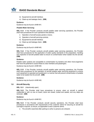 ISAGO Standards Manual
HDL 10 GOSM Ed 2 Rev 0, January 2010
iii) Equipment-to-aircraft interface;
iv) Clean-up and leakage check. (GM)
Guidance
Guidance may be found in AHM 441.
Potable Water Servicing
HDL 1.5.3 If the Provider conducts aircraft potable water servicing operations, the Provider
shall have procedures for such operations that address:
i) Operation of aircraft access panels or doors;
ii) Operation of aircraft servicing controls;
iii) Equipment-to-aircraft interface;
iv) Clean-up and leakage check. (GM)
Guidance
Guidance may be found in AHM 440.
HDL 1.5.4 If the Provider conducts aircraft potable water servicing operations, the Provider
shall have procedures for the application of water quality standards in the preparation, handling
and inspection of aircraft potable water to ensure no contamination when loaded into the aircraft.
(GM)
Guidance
Potable water systems are susceptible to contamination by bacteria and other micro-organisms
that have the potential to cause illness to crew members and passengers.
Guidance may be found in AHM 440.
HDL 1.5.5 If the Provider conducts aircraft potable water servicing operations, the Provider
shall have procedures for the operation of aircraft potable water servicing equipment to ensure
such equipment is operated and positioned in a manner that will prevent contamination of potable
water to be loaded into the aircraft. (GM)
Guidance
Guidance may be found in AHM 440.
1.6 Aircraft Security
HDL 1.6.1 (Intentionally open)
HDL 1.6.2 The Provider shall have procedures to ensure, when an aircraft is parked
unattended or with no one on board, doors are closed, locked and sealed, and any steps are
removed. (GM)
Guidance
Guidance may be found in AHM 051.
HDL 1.6.3 If the Provider conducts aircraft security operations, the Provider shall have
procedures in accordance with requirements of the customer airline for securing an aircraft for
overnight or layover, to ensure, as applicable to each customer airline:
i) The aircraft is searched after parking to verify no persons are onboard;
 