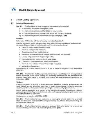 ISAGO Standards Manual
HDL 12 GOSM Ed 2 Rev 0, January 2010
2 Aircraft Loading Operations
2.1 Loading Management
HDL 2.1.1 The Provider shall have procedures to ensure aircraft are loaded:
i) In accordance with written loading instructions;
ii) In a manner that satisfies weight and balance requirements;
iii) In a manner that prevents damage to the aircraft and injuries to personnel;
iv) In a manner that prevents movement or spillage during flight. (GM)
Guidance
Refer to the ITRM for the definition of Loading Instruction/Report (LIR).
Effective procedures ensure precautions are taken during the loading process to prevent aircraft
damage and injuries to personnel that could result from, among other things:
Failure to employ safe operating practices;
Failure to wear personal protection;
Exceeding aircraft floor load limitations;
Inadequate tie-down and failure to fasten separation nets and door nets;
Loading cargo on seats in the passenger cabin;
Incorrect opening or closing of aircraft cargo doors;
Operation of cargo doors during strong or gusty winds;
Failure to use a tail strut or nose wheel weight, if provided;
Mishandling of equipment.
Guidance may be found in AHM 590 and 630, as well as the IATA Dangerous Goods Regulations
(DGR) 9.3.
HDL 2.1.2 The Provider shall have procedures to ensure a qualified person is designated as
loading supervisor for all aircraft loading and off-loading operations with the responsibility for
ensuring the aircraft is loaded or off-loaded in accordance with applicable loading procedures and
instructions. (GM)
Guidance
A loading supervisor is required for all aircraft loading operations. However, whereas a provider
would typically provide a qualified supervisor, in certain circumstances the loading supervisor
could be provided by the customer airline operating the aircraft (e.g. flying loadmaster).
Aircraft loading supervision is an element of the load control process. To qualify as a loading
supervisor, personnel of a provider that would act in such capacity typically complete part or all of
the load control training curriculum.
Guidance may be found in AHM 590 and 630.
HDL 2.1.3 The Provider shall have procedures to ensure, prior to being loaded into an aircraft,
ULDs and other items are inspected for damage or leakage and, if found damaged or leaking, are
not loaded into the aircraft.
HDL 2.1.4 The Provider shall have procedures to ensure ULDs to be loaded into an aircraft are
crosschecked by unit number with the Loading Instructions. (GM)
 