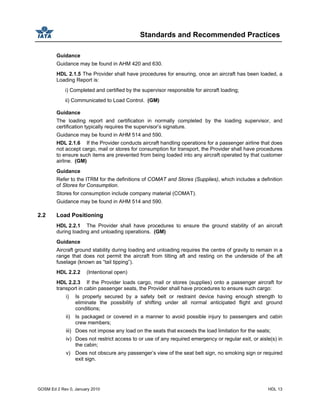 Standards and Recommended Practices
GOSM Ed 2 Rev 0, January 2010 HDL 13
Guidance
Guidance may be found in AHM 420 and 630.
HDL 2.1.5 The Provider shall have procedures for ensuring, once an aircraft has been loaded, a
Loading Report is:
i) Completed and certified by the supervisor responsible for aircraft loading;
ii) Communicated to Load Control. (GM)
Guidance
The loading report and certification in normally completed by the loading supervisor, and
certification typically requires the supervisor’s signature.
Guidance may be found in AHM 514 and 590.
HDL 2.1.6 If the Provider conducts aircraft handling operations for a passenger airline that does
not accept cargo, mail or stores for consumption for transport, the Provider shall have procedures
to ensure such items are prevented from being loaded into any aircraft operated by that customer
airline. (GM)
Guidance
Refer to the ITRM for the definitions of COMAT and Stores (Supplies), which includes a definition
of Stores for Consumption.
Stores for consumption include company material (COMAT).
Guidance may be found in AHM 514 and 590.
2.2 Load Positioning
HDL 2.2.1 The Provider shall have procedures to ensure the ground stability of an aircraft
during loading and unloading operations. (GM)
Guidance
Aircraft ground stability during loading and unloading requires the centre of gravity to remain in a
range that does not permit the aircraft from tilting aft and resting on the underside of the aft
fuselage (known as “tail tipping”).
HDL 2.2.2 (Intentional open)
HDL 2.2.3 If the Provider loads cargo, mail or stores (supplies) onto a passenger aircraft for
transport in cabin passenger seats, the Provider shall have procedures to ensure such cargo:
i) Is properly secured by a safety belt or restraint device having enough strength to
eliminate the possibility of shifting under all normal anticipated flight and ground
conditions;
ii) Is packaged or covered in a manner to avoid possible injury to passengers and cabin
crew members;
iii) Does not impose any load on the seats that exceeds the load limitation for the seats;
iv) Does not restrict access to or use of any required emergency or regular exit, or aisle(s) in
the cabin;
v) Does not obscure any passenger’s view of the seat belt sign, no smoking sign or required
exit sign.
 
