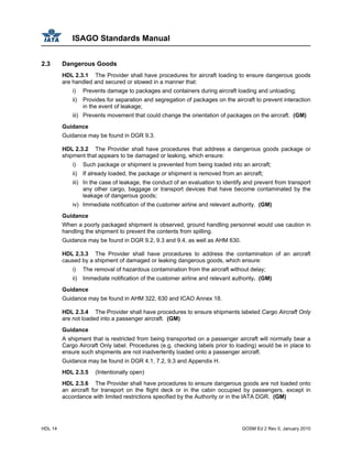 ISAGO Standards Manual
HDL 14 GOSM Ed 2 Rev 0, January 2010
2.3 Dangerous Goods
HDL 2.3.1 The Provider shall have procedures for aircraft loading to ensure dangerous goods
are handled and secured or stowed in a manner that:
i) Prevents damage to packages and containers during aircraft loading and unloading;
ii) Provides for separation and segregation of packages on the aircraft to prevent interaction
in the event of leakage;
iii) Prevents movement that could change the orientation of packages on the aircraft. (GM)
Guidance
Guidance may be found in DGR 9.3.
HDL 2.3.2 The Provider shall have procedures that address a dangerous goods package or
shipment that appears to be damaged or leaking, which ensure:
i) Such package or shipment is prevented from being loaded into an aircraft;
ii) If already loaded, the package or shipment is removed from an aircraft;
iii) In the case of leakage, the conduct of an evaluation to identify and prevent from transport
any other cargo, baggage or transport devices that have become contaminated by the
leakage of dangerous goods;
iv) Immediate notification of the customer airline and relevant authority. (GM)
Guidance
When a poorly packaged shipment is observed, ground handling personnel would use caution in
handling the shipment to prevent the contents from spilling.
Guidance may be found in DGR 9.2, 9.3 and 9.4, as well as AHM 630.
HDL 2.3.3 The Provider shall have procedures to address the contamination of an aircraft
caused by a shipment of damaged or leaking dangerous goods, which ensure:
i) The removal of hazardous contamination from the aircraft without delay;
ii) Immediate notification of the customer airline and relevant authority. (GM)
Guidance
Guidance may be found in AHM 322, 630 and ICAO Annex 18.
HDL 2.3.4 The Provider shall have procedures to ensure shipments labeled Cargo Aircraft Only
are not loaded into a passenger aircraft. (GM)
Guidance
A shipment that is restricted from being transported on a passenger aircraft will normally bear a
Cargo Aircraft Only label. Procedures (e.g. checking labels prior to loading) would be in place to
ensure such shipments are not inadvertently loaded onto a passenger aircraft.
Guidance may be found in DGR 4.1, 7.2, 9.3 and Appendix H.
HDL 2.3.5 (Intentionally open)
HDL 2.3.6 The Provider shall have procedures to ensure dangerous goods are not loaded onto
an aircraft for transport on the flight deck or in the cabin occupied by passengers, except in
accordance with limited restrictions specified by the Authority or in the IATA DGR. (GM)
 