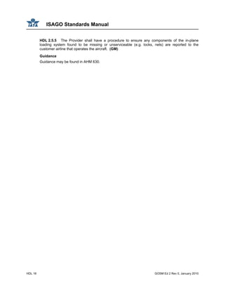 ISAGO Standards Manual
HDL 16 GOSM Ed 2 Rev 0, January 2010
HDL 2.5.5 The Provider shall have a procedure to ensure any components of the in-plane
loading system found to be missing or unserviceable (e.g. locks, nets) are reported to the
customer airline that operates the aircraft. (GM)
Guidance
Guidance may be found in AHM 630.
 