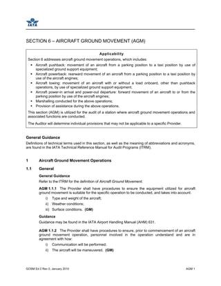 GOSM Ed 2 Rev 0, January 2010 AGM 1
SECTION 6 – AIRCRAFT GROUND MOVEMENT (AGM)
Applicability
Section 6 addresses aircraft ground movement operations, which includes:
Aircraft pushback: movement of an aircraft from a parking position to a taxi position by use of
specialized ground support equipment;
Aircraft powerback: rearward movement of an aircraft from a parking position to a taxi position by
use of the aircraft engines;
Aircraft towing: movement of an aircraft with or without a load onboard, other than pushback
operations, by use of specialized ground support equipment;
Aircraft power-in arrival and power-out departure: forward movement of an aircraft to or from the
parking position by use of the aircraft engines;
Marshalling conducted for the above operations;
Provision of assistance during the above operations.
This section (AGM) is utilized for the audit of a station where aircraft ground movement operations and
associated functions are conducted.
The Auditor will determine individual provisions that may not be applicable to a specific Provider.
General Guidance
Definitions of technical terms used in this section, as well as the meaning of abbreviations and acronyms,
are found in the IATA Technical Reference Manual for Audit Programs (ITRM).
1 Aircraft Ground Movement Operations
1.1 General
General Guidance
Refer to the ITRM for the definition of Aircraft Ground Movement.
AGM 1.1.1 The Provider shall have procedures to ensure the equipment utilized for aircraft
ground movement is suitable for the specific operation to be conducted, and takes into account:
i) Type and weight of the aircraft;
ii) Weather conditions;
iii) Surface conditions. (GM)
Guidance
Guidance may be found in the IATA Airport Handling Manual (AHM) 631.
AGM 1.1.2 The Provider shall have procedures to ensure, prior to commencement of an aircraft
ground movement operation, personnel involved in the operation understand and are in
agreement with how:
i) Communication will be performed;
ii) The aircraft will be maneuvered. (GM)
 