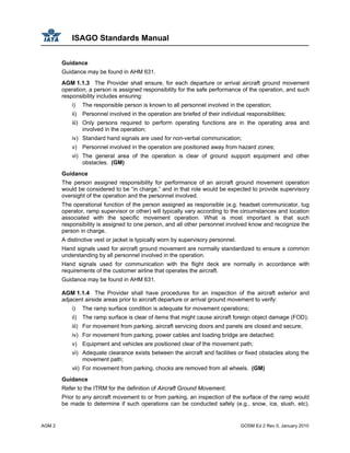 ISAGO Standards Manual
AGM 2 GOSM Ed 2 Rev 0, January 2010
Guidance
Guidance may be found in AHM 631.
AGM 1.1.3 The Provider shall ensure, for each departure or arrival aircraft ground movement
operation, a person is assigned responsibility for the safe performance of the operation, and such
responsibility includes ensuring:
i) The responsible person is known to all personnel involved in the operation;
ii) Personnel involved in the operation are briefed of their individual responsibilities;
iii) Only persons required to perform operating functions are in the operating area and
involved in the operation;
iv) Standard hand signals are used for non-verbal communication;
v) Personnel involved in the operation are positioned away from hazard zones;
vi) The general area of the operation is clear of ground support equipment and other
obstacles. (GM)
Guidance
The person assigned responsibility for performance of an aircraft ground movement operation
would be considered to be “in charge,” and in that role would be expected to provide supervisory
oversight of the operation and the personnel involved.
The operational function of the person assigned as responsible (e.g. headset communicator, tug
operator, ramp supervisor or other) will typically vary according to the circumstances and location
associated with the specific movement operation. What is most important is that such
responsibility is assigned to one person, and all other personnel involved know and recognize the
person in charge.
A distinctive vest or jacket is typically worn by supervisory personnel.
Hand signals used for aircraft ground movement are normally standardized to ensure a common
understanding by all personnel involved in the operation.
Hand signals used for communication with the flight deck are normally in accordance with
requirements of the customer airline that operates the aircraft.
Guidance may be found in AHM 631.
AGM 1.1.4 The Provider shall have procedures for an inspection of the aircraft exterior and
adjacent airside areas prior to aircraft departure or arrival ground movement to verify:
i) The ramp surface condition is adequate for movement operations;
ii) The ramp surface is clear of items that might cause aircraft foreign object damage (FOD);
iii) For movement from parking, aircraft servicing doors and panels are closed and secure;
iv) For movement from parking, power cables and loading bridge are detached;
v) Equipment and vehicles are positioned clear of the movement path;
vi) Adequate clearance exists between the aircraft and facilities or fixed obstacles along the
movement path;
vii) For movement from parking, chocks are removed from all wheels. (GM)
Guidance
Refer to the ITRM for the definition of Aircraft Ground Movement.
Prior to any aircraft movement to or from parking, an inspection of the surface of the ramp would
be made to determine if such operations can be conducted safely (e.g., snow, ice, slush, etc).
 