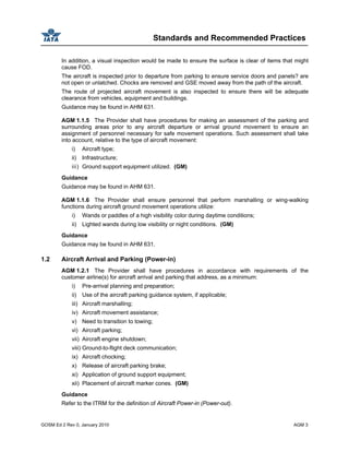 Standards and Recommended Practices
GOSM Ed 2 Rev 0, January 2010 AGM 3
In addition, a visual inspection would be made to ensure the surface is clear of items that might
cause FOD.
The aircraft is inspected prior to departure from parking to ensure service doors and panels? are
not open or unlatched. Chocks are removed and GSE moved away from the path of the aircraft.
The route of projected aircraft movement is also inspected to ensure there will be adequate
clearance from vehicles, equipment and buildings.
Guidance may be found in AHM 631.
AGM 1.1.5 The Provider shall have procedures for making an assessment of the parking and
surrounding areas prior to any aircraft departure or arrival ground movement to ensure an
assignment of personnel necessary for safe movement operations. Such assessment shall take
into account, relative to the type of aircraft movement:
i) Aircraft type;
ii) Infrastructure;
iii) Ground support equipment utilized. (GM)
Guidance
Guidance may be found in AHM 631.
AGM 1.1.6 The Provider shall ensure personnel that perform marshalling or wing-walking
functions during aircraft ground movement operations utilize:
i) Wands or paddles of a high visibility color during daytime conditions;
ii) Lighted wands during low visibility or night conditions. (GM)
Guidance
Guidance may be found in AHM 631.
1.2 Aircraft Arrival and Parking (Power-in)
AGM 1.2.1 The Provider shall have procedures in accordance with requirements of the
customer airline(s) for aircraft arrival and parking that address, as a minimum:
i) Pre-arrival planning and preparation;
ii) Use of the aircraft parking guidance system, if applicable;
iii) Aircraft marshalling;
iv) Aircraft movement assistance;
v) Need to transition to towing;
vi) Aircraft parking;
vii) Aircraft engine shutdown;
viii) Ground-to-flight deck communication;
ix) Aircraft chocking;
x) Release of aircraft parking brake;
xi) Application of ground support equipment;
xii) Placement of aircraft marker cones. (GM)
Guidance
Refer to the ITRM for the definition of Aircraft Power-in (Power-out).
 