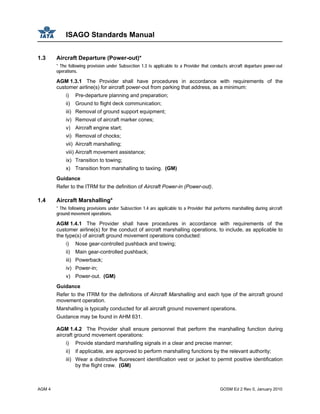ISAGO Standards Manual
AGM 4 GOSM Ed 2 Rev 0, January 2010
1.3 Aircraft Departure (Power-out)*
* The following provision under Subsection 1.3 is applicable to a Provider that conducts aircraft departure power-out
operations.
AGM 1.3.1 The Provider shall have procedures in accordance with requirements of the
customer airline(s) for aircraft power-out from parking that address, as a minimum:
i) Pre-departure planning and preparation;
ii) Ground to flight deck communication;
iii) Removal of ground support equipment;
iv) Removal of aircraft marker cones;
v) Aircraft engine start;
vi) Removal of chocks;
vii) Aircraft marshalling;
viii) Aircraft movement assistance;
ix) Transition to towing;
x) Transition from marshalling to taxiing. (GM)
Guidance
Refer to the ITRM for the definition of Aircraft Power-in (Power-out).
1.4 Aircraft Marshalling*
* The following provisions under Subsection 1.4 are applicable to a Provider that performs marshalling during aircraft
ground movement operations.
AGM 1.4.1 The Provider shall have procedures in accordance with requirements of the
customer airline(s) for the conduct of aircraft marshalling operations, to include, as applicable to
the type(s) of aircraft ground movement operations conducted:
i) Nose gear-controlled pushback and towing;
ii) Main gear-controlled pushback;
iii) Powerback;
iv) Power-in;
v) Power-out. (GM)
Guidance
Refer to the ITRM for the definitions of Aircraft Marshalling and each type of the aircraft ground
movement operation.
Marshalling is typically conducted for all aircraft ground movement operations.
Guidance may be found in AHM 631.
AGM 1.4.2 The Provider shall ensure personnel that perform the marshalling function during
aircraft ground movement operations:
i) Provide standard marshalling signals in a clear and precise manner;
ii) if applicable, are approved to perform marshalling functions by the relevant authority;
iii) Wear a distinctive fluorescent identification vest or jacket to permit positive identification
by the flight crew. (GM)
 