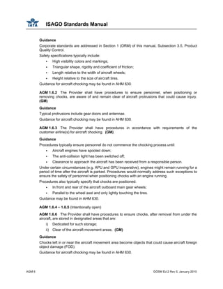 ISAGO Standards Manual
AGM 6 GOSM Ed 2 Rev 0, January 2010
Guidance
Corporate standards are addressed in Section 1 (ORM) of this manual, Subsection 3.5, Product
Quality Control.
Safety specifications typically include:
High visibility colors and markings;
Triangular shape, rigidity and coefficient of friction;
Length relative to the width of aircraft wheels;
Height relative to the size of aircraft tires.
Guidance for aircraft chocking may be found in AHM 630.
AGM 1.6.2 The Provider shall have procedures to ensure personnel, when positioning or
removing chocks, are aware of and remain clear of aircraft protrusions that could cause injury.
(GM)
Guidance
Typical protrusions include gear doors and antennae.
Guidance for aircraft chocking may be found in AHM 630.
AGM 1.6.3 The Provider shall have procedures in accordance with requirements of the
customer airline(s) for aircraft chocking. (GM)
Guidance
Procedures typically ensure personnel do not commence the chocking process until:
Aircraft engines have spooled down;
The anti-collision light has been switched off;
Clearance to approach the aircraft has been received from a responsible person.
Under certain circumstances (e.g. APU and GPU inoperative), engines might remain running for a
period of time after the aircraft is parked. Procedures would normally address such exceptions to
ensure the safety of personnel when positioning chocks with an engine running.
Procedures also typically specify that chocks are positioned:
In front and rear of the aircraft outboard main gear wheels;
Parallel to the wheel axel and only lightly touching the tires.
Guidance may be found in AHM 630.
AGM 1.6.4 – 1.6.5 (Intentionally open)
AGM 1.6.6 The Provider shall have procedures to ensure chocks, after removal from under the
aircraft, are stored in designated areas that are:
i) Dedicated for such storage;
ii) Clear of the aircraft movement areas. (GM)
Guidance
Chocks left in or near the aircraft movement area become objects that could cause aircraft foreign
object damage (FOD).
Guidance for aircraft chocking may be found in AHM 630.
 