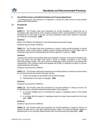 Standards and Recommended Practices
GOSM Ed 2 Rev 0, January 2010 AGM 7
2 Aircraft Nose Gear-controlled Pushback and Towing Operations*
* The following provisions under Subsection 2 are applicable to a Provider that conducts aircraft nose gear-controlled
pushback and/or towing operations.
2.1 Procedures
General
AGM 2.1.1 The Provider shall have procedures for aircraft pushback or towing that are in
accordance with requirements of the customer airline(s) and/or recommendations of the aircraft
manufacturer for each type of aircraft, and such procedures shall ensure maximum nose gear
turn limits are not exceeded. (GM)
Guidance
Refer to the ITRM for the definitions of Aircraft Pushback and Aircraft Towing.
Guidance may be found in AHM 631.
AGM 2.1.2 The Provider shall have procedures to ensure, during aircraft pushback or towing
operations, verbal communication between ground handling personnel and the flight deck is
conducted using common phraseology that has been agreed to in advance. (GM)
Guidance
Typically such verbal communication takes place between a member of the ground handling crew
(e.g. tug driver) and the flight crew using a wired or wireless connection to the aircraft
intercommunication system. The use of common phraseology, which would be in accordance with
requirements of the customer airline that operates the aircraft, is important to ensure a common
understanding by both parties.
Guidance may be found in AHM 631.
AGM 2.1.3 The Provider shall have procedures for aircraft pushback or towing to ensure chocks
are not removed from the aircraft main gear until the:
i) Tractor and towbar are connected to the aircraft nose gear;
ii) Parking brake of the tractor is engaged. (GM)
Guidance
Guidance may be found in AHM 631.
AGM 2.1.4 The Provider shall have procedures for aircraft pushback or towing to ensure, for
aircraft fitted with a nose gear steering by-pass system, the by-pass pin:
i) Is correctly installed prior to connecting the towbar or towbarless tractor to the aircraft
nose gear;
ii) Is removed after the towbar or towbarless tractor has been disconnected from the nose
gear. (GM)
Guidance
Guidance may be found in AHM 631.
AGM 2.1.5 The Provider shall have procedures for aircraft pushback or towing to ensure, for
aircraft not fitted with a nose gear steering by-pass system, the steering hydraulic system is
depressurized or the nose gear steering torque links are disconnected (as applicable). (GM)
 