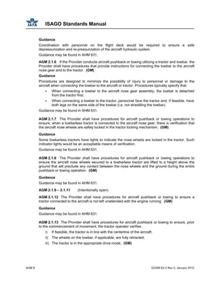 ISAGO Standards Manual
AGM 8 GOSM Ed 2 Rev 0, January 2010
Guidance
Coordination with personnel on the flight deck would be required to ensure a safe
depressurization and re-pressurization of the aircraft hydraulic system.
Guidance may be found in AHM 631.
AGM 2.1.6 If the Provider conducts aircraft pushback or towing utilizing a tractor and towbar, the
Provider shall have procedures that provide instructions for connecting the towbar to the aircraft
nose gear and to the tractor. (GM)
Guidance
Procedures are designed to minimize the possibility of injury to personnel or damage to the
aircraft when connecting the towbar to the aircraft or tractor. Procedures typically specify that:
When connecting a towbar to the aircraft nose gear assembly, the towbar is detached
from the tractor first;
When connecting a towbar to the tractor, personnel face the tractor and, if feasible, have
both legs on the same side of the towbar (i.e. not straddling the towbar).
Guidance may be found in AHM 631.
AGM 2.1.7 The Provider shall have procedures for aircraft pushback or towing operations to
ensure, when a towbarless tractor is connected to the aircraft nose gear, there is verification that
the aircraft nose wheels are safely locked in the tractor locking mechanism. (GM)
Guidance
Some towbarless tractors have lights to indicate the nose wheels are locked in the tractor. Such
indicator lights would be an acceptable means of verification.
Guidance may be found in AHM 631.
AGM 2.1.8 The Provider shall have procedures for aircraft pushback or towing operations to
ensure the aircraft nose wheels secured to a towbarless tractor are lifted to a height above the
ground that will preclude any contact between the nose wheels and the ground during the entire
pushback or towing operation. (GM)
Guidance
Guidance may be found in AHM 631.
AGM 2.1.9 – 2.1.11 (Intentionally open)
AGM 2.1.12 The Provider shall have procedures for aircraft pushback or towing to ensure a
tractor connected to the aircraft is not left unattended with the engine running. (GM)
Guidance
Guidance may be found in AHM 631.
AGM 2.1.13 The Provider shall have procedures for aircraft pushback or towing to ensure, prior
to the commencement of movement, the tractor operator verifies:
i) If feasible, the tractor is in line with the centerline of the aircraft;
ii) The wheels on the towbar, if applicable, are fully retracted;
iii) The tractor is in the appropriate drive mode. (GM)
 