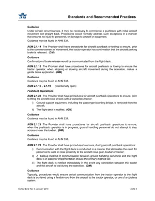 Standards and Recommended Practices
GOSM Ed 2 Rev 0, January 2010 AGM 9
Guidance
Under certain circumstances, it may be necessary to commence a pushback with initial aircraft
movement not straight back. Procedures would normally address such exceptions in a manner
that ensures no injury to personnel, or damage to aircraft or equipment.
Guidance may be found in AHM 631.
AGM 2.1.14 The Provider shall have procedures for aircraft pushback or towing to ensure, prior
to the commencement of movement, the tractor operator has confirmation that the aircraft parking
brake is released. (GM)
Guidance
Confirmation of brake release would be communicated from the flight deck.
AGM 2.1.15 The Provider shall have procedures for aircraft pushback or towing to ensure the
tractor operator, when stopping or slowing aircraft movement during the operation, makes a
gentle brake application. (GM)
Guidance
Guidance may be found in AHM 631.
AGM 2.1.16 – 2.1.19 (Intentionally open)
Pushback Operations
AGM 2.1.20 The Provider shall have procedures for aircraft pushback operations to ensure, prior
to lifting the aircraft nose wheels with a towbarless tractor:
i) Ground support equipment, including the passenger boarding bridge, is removed from the
aircraft;
ii) The flight deck is notified. (GM)
Guidance
Guidance may be found in AHM 631.
AGM 2.1.21 The Provider shall have procedures for aircraft pushback operations to ensure,
when the pushback operation is in progress, ground handling personnel do not attempt to step
across or over the towbar. (GM)
Guidance
Guidance may be found in AHM 631.
AGM 2.1.22 The Provider shall have procedures to ensure, during aircraft pushback operations:
i) Communication with the flight deck is conducted in a manner that eliminates the need for
personnel to walk in close proximity to the aircraft nose gear, towbar or tractor;
ii) A backup method of communication between ground handling personnel and the flight
deck is in place for implementation should the primary method fail;
iii) The flight deck is notified immediately in the event any connection between the tractor
and the aircraft is lost during the operation. (GM)
Guidance
Typically, procedures would ensure verbal communication from the tractor operator to the flight
deck is achieved using a flexible cord from the aircraft to the tractor operator, or use of a cordless
system.
 