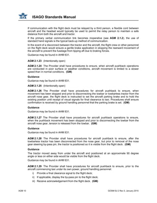 ISAGO Standards Manual
AGM 10 GOSM Ed 2 Rev 0, January 2010
If communication with the flight deck must be relayed by a third person, a flexible cord between
aircraft and the headset would typically be used to permit the relay person to maintain a safe
distance from both the aircraft and tractor.
If the primary verbal communication link becomes inoperative (see AGM 2.1.2), the use of
standard hand signals is the typical back-up method of communication.
In the event of a disconnect between the tractor and the aircraft, the flight crew or other personnel
on the flight deck would ensure a gentle brake application in stopping the rearward movement of
the aircraft to prevent the fuselage from tipping aft due to braking forces.
Guidance may be found in AHM 631.
AGM 2.1.23 (Intentionally open)
AGM 2.1.24 The Provider shall have procedures to ensure, when aircraft pushback operations
are conducted in poor surface or weather conditions, aircraft movement is limited to a slower
speed than in normal conditions. (GM)
Guidance
Guidance may be found in AHM 631.
AGM 2.1.25 (Intentionally open)
AGM 2.1.26 The Provider shall have procedures for aircraft pushback to ensure, when
movement has been stopped and prior to disconnecting the towbar or towbarless tractor from the
aircraft nose gear, the flight deck is instructed to set the aircraft parking brake and to hold the
existing position until receipt of visual signals for final clearance to taxi. Procedures shall ensure
confirmation is received by ground handling personnel that the parking brake is set. (GM)
Guidance
Guidance may be found in AHM 631.
AGM 2.1.27 The Provider shall have procedures for aircraft pushback operations to ensure,
when the pushback movement has been stopped and prior to disconnecting the towbar from the
aircraft nose gear, tension is released from the towbar. (GM)
Guidance
Guidance may be found in AHM 631.
AGM 2.1.28 The Provider shall have procedures for aircraft pushback to ensure, after the
towbarless tractor has been disconnected from the nose gear, but prior to removal of the nose
gear steering by-pass pin, the tractor is positioned so it is visible from the flight deck. (GM)
Guidance
The tractor moved away from under the aircraft and positioned at an approximate 90 degree
angle or less on either side would be visible from the flight deck.
Guidance may be found in AHM 631.
AGM 2.1.29 The Provider shall have procedures for aircraft pushback to ensure, prior to the
aircraft commencing taxi under its own power, ground handling personnel:
i) Provide a final clearance signal to the flight deck;
ii) If applicable, display the by-pass pin to the flight deck;
iii) Receive acknowledgement from the flight deck. (GM)
 