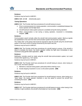 Standards and Recommended Practices
GOSM Ed 2 Rev 0, January 2010 AGM 11
Guidance
Guidance may be found in AHM 631.
AGM 2.1.30 – 2.1.32 (Intentionally open)
Towing Operations
AGM 2.1.33 The Provider shall have procedures for aircraft towing to ensure:
i) Prior to commencement of a towing operation, communication is established between the
tractor operator and the flight deck;
ii) Aircraft hydraulic brake system pressure is available during the towing operation;
iii) When communication is lost during a towing operation, movement is immediately
stopped. (GM)
Guidance
Communication would normally utilize the aircraft inter-communication system. Back-up signals
are established in the event the inter-communication system link becomes inoperative.
The “brake rider” is the person that would be required to stop the aircraft using the aircraft brake
system in the event control of towing movement by the tractor was lost.
Guidance may be found in AHM 631.
AGM 2.1.34 The Provider shall have procedures for aircraft towing to ensure, if the aircraft is
about to overtake the tractor, the tractor operator notifies the flight deck immediately to stop
movement using gentle brake application. (GM)
Guidance
Notification normally would be made using the aircraft inter-communication system, but could
include other signals (e.g., horn signal).
Guidance may be found in AHM 631.
AGM 2.1.35 The Provider shall have procedures for aircraft towing to ensure, when towing on
ice or snow, the tractor operator:
i) Maintains a reduced towing speed, particularly before entering a turn;
ii) Avoids stopping movement in a turn, to the extent possible. (GM)
Guidance
Guidance may be found in AHM 631.
AGM 2.1.36 The Provider shall have procedures for aircraft towing to ensure, when towing on a
“down slope,” the tractor operator maintains a very low speed to prevent the aircraft from
overtaking the tractor. (GM)
Guidance
Guidance may be found in AHM 631.
AGM 2.1.37 The Provider shall have procedures for aircraft towing to ensure, when towing in low
visibility or night conditions, the aircraft is illuminated so it can be seen. (GM)
 