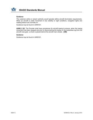 ISAGO Standards Manual
AGM 12 GOSM Ed 2 Rev 0, January 2010
Guidance
The customer airline or airport authority would typically define aircraft illumination requirements.
When an aircraft is under movement in low visibility or night conditions, navigation lights and
rotating beacon are normally on.
Guidance may be found in AHM 631.
AGM 2.1.38 The Provider shall have procedures for aircraft towing to ensure, when the towing
movement has been stopped and prior to disconnecting the towbar or the towbarless tug from the
aircraft nose gear, a chock is placed behind the aircraft main wheels. (GM)
Guidance
Guidance may be found in AHM 631.
 