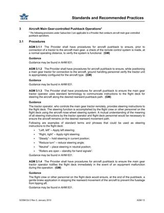 Standards and Recommended Practices
GOSM Ed 2 Rev 0, January 2010 AGM 13
3 Aircraft Main Gear-controlled Pushback Operations*
* The following provisions under Subsection 3 are applicable to a Provider that conducts aircraft main gear-controlled
pushback operations.
3.1 Procedures
AGM 3.1.1 The Provider shall have procedures for aircraft pushback to ensure, prior to
connection of a tractor to the aircraft main gear, a check of the remote control system is made, at
a normal operating distance, to verify the system is functional. (GM)
Guidance
Guidance may be found in AHM 631.
AGM 3.1.2 The Provider shall have procedures for aircraft pushback to ensure, while positioning
a main gear tractor for connection to the aircraft, ground handling personnel verify the tractor unit
is appropriately configured for the aircraft type. (GM)
Guidance
Guidance may be found in AHM 631.
AGM 3.1.3 The Provider shall have procedures for aircraft pushback to ensure the main gear
tractor operator uses standard terminology to communicate instructions to the flight deck for
steering the aircraft along the desired rearward pushback path. (GM)
Guidance
The tractor operator, who controls the main gear tractor remotely, provides steering instructions to
the flight deck. The steering function is accomplished by the flight crew or other personnel on the
flight deck using the aircraft nose wheel steering system. A mutual understanding of the meaning
of all steering instructions by the tractor operator and flight deck personnel would be necessary to
ensure the aircraft remains on the desired rearward movement path.
Following are examples of standard terms and phrases that could be used as steering
instructions to the flight deck:
“Left, left” – Apply left steering;
“Right, right” – Apply right steering;
“Steady” – hold steering in current position;
“Reduce turn” – reduce steering angle;
“Neutral” – place steering in neutral position;
“Rollers are open – standby for hand signals”.
Guidance may be found in AHM 631.
AGM 3.1.4 The Provider shall have procedures for aircraft pushback to ensure the main gear
tractor operator notifies the flight deck immediately in the event of an equipment malfunction
during the operation. (GM)
Guidance
The flight crew or other personnel on the flight deck would ensure, at the end of the pushback, a
gentle brake application in stopping the rearward movement of the aircraft to prevent the fuselage
from tipping aft.
Guidance may be found in AHM 631.
 