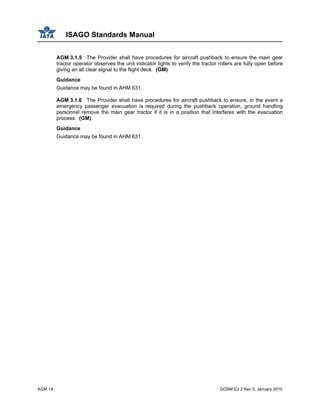 ISAGO Standards Manual
AGM 14 GOSM Ed 2 Rev 0, January 2010
AGM 3.1.5 The Provider shall have procedures for aircraft pushback to ensure the main gear
tractor operator observes the unit indicator lights to verify the tractor rollers are fully open before
giving an all clear signal to the flight deck. (GM)
Guidance
Guidance may be found in AHM 631.
AGM 3.1.6 The Provider shall have procedures for aircraft pushback to ensure, in the event a
emergency passenger evacuation is required during the pushback operation, ground handling
personnel remove the main gear tractor if it is in a position that interferes with the evacuation
process. (GM)
Guidance
Guidance may be found in AHM 631.
 