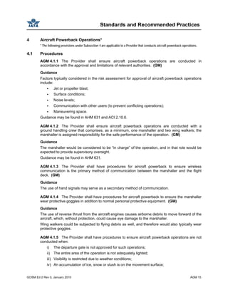 Standards and Recommended Practices
GOSM Ed 2 Rev 0, January 2010 AGM 15
4 Aircraft Powerback Operations*
* The following provisions under Subsection 4 are applicable to a Provider that conducts aircraft powerback operations.
4.1 Procedures
AGM 4.1.1 The Provider shall ensure aircraft powerback operations are conducted in
accordance with the approval and limitations of relevant authorities. (GM)
Guidance
Factors typically considered in the risk assessment for approval of aircraft powerback operations
include:
Jet or propeller blast;
Surface conditions;
Noise levels;
Communication with other users (to prevent conflicting operations);
Maneuvering space.
Guidance may be found in AHM 631 and ACI 2.10.0.
AGM 4.1.2 The Provider shall ensure aircraft powerback operations are conducted with a
ground handling crew that comprises, as a minimum, one marshaller and two wing walkers; the
marshaller is assigned responsibility for the safe performance of the operation. (GM)
Guidance
The marshaller would be considered to be “in charge” of the operation, and in that role would be
expected to provide supervisory oversight.
Guidance may be found in AHM 631.
AGM 4.1.3 The Provider shall have procedures for aircraft powerback to ensure wireless
communication is the primary method of communication between the marshaller and the flight
deck. (GM)
Guidance
The use of hand signals may serve as a secondary method of communication.
AGM 4.1.4 The Provider shall have procedures for aircraft powerback to ensure the marshaller
wear protective goggles in addition to normal personal protective equipment. (GM)
Guidance
The use of reverse thrust from the aircraft engines causes airborne debris to move forward of the
aircraft, which, without protection, could cause eye damage to the marshaller.
Wing walkers could be subjected to flying debris as well, and therefore would also typically wear
protective goggles.
AGM 4.1.5 The Provider shall have procedures to ensure aircraft powerback operations are not
conducted when:
i) The departure gate is not approved for such operations;
ii) The entire area of the operation is not adequately lighted;
iii) Visibility is restricted due to weather conditions;
iv) An accumulation of ice, snow or slush is on the movement surface;
 