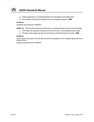 ISAGO Standards Manual
AGM 16 GOSM Ed 2 Rev 0, January 2010
v) Verbal agreement is not reached between the marshaller and the flight deck;
vi) Any member of the ground handling crew is not properly protected. (GM)
Guidance
Guidance may be found in AHM 631.
AGM 4.1.6 The Provider shall have procedures for aircraft powerback to ensure the marshaller:
i) Terminates the rearward movement of the aircraft with a “come straight ahead” signal;
ii) Provides a stop signal only after the aircraft has achieved forward movement. (GM)
Guidance
Final forward movement of the aircraft prevents the possibility of the fuselage tipping aft due to
braking forces.
Guidance may be found in AHM 631.
 