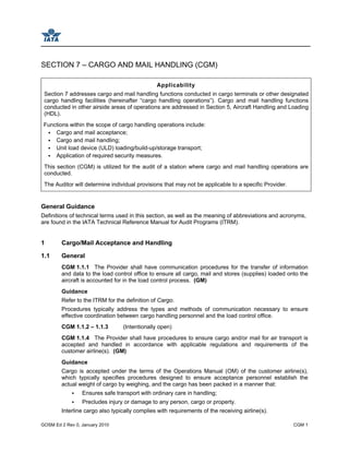GOSM Ed 2 Rev 0, January 2010 CGM 1
SECTION 7 – CARGO AND MAIL HANDLING (CGM)
Applicability
Section 7 addresses cargo and mail handling functions conducted in cargo terminals or other designated
cargo handling facilities (hereinafter “cargo handling operations”). Cargo and mail handling functions
conducted in other airside areas of operations are addressed in Section 5, Aircraft Handling and Loading
(HDL).
Functions within the scope of cargo handling operations include:
Cargo and mail acceptance;
Cargo and mail handling;
Unit load device (ULD) loading/build-up/storage transport;
Application of required security measures.
This section (CGM) is utilized for the audit of a station where cargo and mail handling operations are
conducted.
The Auditor will determine individual provisions that may not be applicable to a specific Provider.
General Guidance
Definitions of technical terms used in this section, as well as the meaning of abbreviations and acronyms,
are found in the IATA Technical Reference Manual for Audit Programs (ITRM).
1 Cargo/Mail Acceptance and Handling
1.1 General
CGM 1.1.1 The Provider shall have communication procedures for the transfer of information
and data to the load control office to ensure all cargo, mail and stores (supplies) loaded onto the
aircraft is accounted for in the load control process. (GM)
Guidance
Refer to the ITRM for the definition of Cargo.
Procedures typically address the types and methods of communication necessary to ensure
effective coordination between cargo handling personnel and the load control office.
CGM 1.1.2 – 1.1.3 (Intentionally open)
CGM 1.1.4 The Provider shall have procedures to ensure cargo and/or mail for air transport is
accepted and handled in accordance with applicable regulations and requirements of the
customer airline(s). (GM)
Guidance
Cargo is accepted under the terms of the Operations Manual (OM) of the customer airline(s),
which typically specifies procedures designed to ensure acceptance personnel establish the
actual weight of cargo by weighing, and the cargo has been packed in a manner that:
Ensures safe transport with ordinary care in handling;
Precludes injury or damage to any person, cargo or property.
Interline cargo also typically complies with requirements of the receiving airline(s).
 