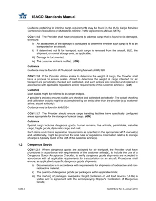 ISAGO Standards Manual
CGM 2 GOSM Ed 2 Rev 0, January 2010
Guidance pertaining to interline cargo requirements may be found in the IATA Cargo Services
Conference Resolutions or Multilateral Interline Traffic Agreements Manual (MITA).
CGM 1.1.5 The Provider shall have procedures to address cargo that is found to be damaged,
to ensure:
i) An assessment of the damage is conducted to determine whether such cargo is fit to be
transported on an aircraft;
ii) If determined not fit for transport, such cargo is removed from the aircraft, ULD, the
shipment, or normal storage area, as applicable;
iii) Damage is documented;
iv) The customer airline is notified. (GM)
Guidance
Guidance may be found in IATA Airport Handling Manual (AHM) 320.
CGM 1.1.6 If the Provider utilizes scales to determine the weight of cargo, the Provider shall
have a process to ensure scales utilized to determine the weight of cargo intended for air
transport are periodically checked and calibrated, and such actions are recorded and retained in
accordance with applicable regulations and/or requirements of the customer airline(s). (GM)
Guidance
Such scales might be referred to as weigh bridges.
A provider’s process ensures scales are checked and calibrated periodically. The actual checking
and calibration activity might be accomplished by an entity other than the provider (e.g. customer
airline, airport authority).
Guidance may be found in AHM 534.
CGM 1.1.7 The Provider should ensure cargo handling facilities have specifically configured
areas appropriate for the storage of special cargo. (GM)
Guidance
Special cargo includes dangerous goods, human remains, live animals, perishables, valuable
cargo, fragile goods, diplomatic cargo and mail.
Such items could have separation requirements as specified in the appropriate IATA manual(s)
and, additionally, might be governed by local rules or regulations. Information relative to storage
of cargo is typically found in the OM of the customer airline(s).
1.2 Dangerous Goods
CGM 1.2.1 Where dangerous goods are accepted for air transport, the Provider shall have
procedures in accordance with requirements of the customer airline(s), to include the use of a
Dangerous Goods Acceptance Checklist, to verify dangerous goods shipments are accepted in
accordance with all applicable requirements for transportation on an aircraft. Procedures shall
ensure, as applicable to specific dangerous goods shipments:
i) Documentation is in accordance with requirements for shipments of radioactive and non-
radioactive material;
ii) The quantity of dangerous goods per package is within applicable limits;
iii) The marking of packages, overpacks, freight containers or unit load devices (ULDs) is
visible and in agreement with the accompanying Shipper's Declaration of Dangerous
Goods;
 