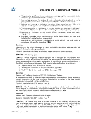 Standards and Recommended Practices
GOSM Ed 2 Rev 0, January 2010 CGM 3
iv) The packaging specification marking indicates a packing group that is appropriate for the
dangerous goods contained within the package;
v) Proper shipping names, UN numbers, ID numbers, hazard and handling labels on interior
packages of an overpack are visible or reproduced on the outside of the overpack;
vi) Labeling and marking of packages, overpacks, freight containers and ULDs is in
accordance with requirements for radioactive and non-radioactive material;
vii) The outer packaging of a package is of the type stated on the accompanying Shipper's
Declaration of Dangerous Goods and is permitted by the applicable packing instruction;
viii) Packages or overpacks do not contain different dangerous goods that require
segregation;
ix) Packages, overpacks, freight containers and/or ULDs are not leaking and there is no
indication the integrity has been compromised;
x) Overpacks do not contain packages bearing a “Cargo Aircraft Only” label unless in
accordance with specified exceptions. (GM)
Guidance
Refer to the ITRM for the definitions of Freight Container (Radioactive Materials Only) and
Shipper’s Declaration of Dangerous Goods.
Guidance may be found in the IATA Dangerous Goods Regulations (DGR) Section 9.
CGM 1.2.2 (Intentionally open)
CGM 1.2.3 Where dangerous goods are accepted for air transport, the Provider shall have
procedures to ensure documentation associated with the acceptance and handling of dangerous
goods is retained in accordance with requirements of the customer airline(s) and regulations of
the state in which the cargo is accepted. Such documentation shall include, as a minimum:
i) The Dangerous Goods Acceptance Checklist;
ii) The Shipper’s Declaration of Dangerous Goods, if applicable;
iii) The NOTOC and, when used, the NOTOC Summary. (GM)
Guidance
Refer to the ITRM for the definition of NOTOC (Notification of Captain).
A minimum of one copy of each document associated with each dangerous goods shipment is
typically retained on file for three months or, if required by regulations of the state in which
operations are conducted, a longer period of time.
Guidance may be found in DGR Sections 8 and 9.
CGM 1.2.4 The Provider shall have procedures in accordance with the customer airline(s) to
ensure English, in addition to the language required by the State of Origin, is used for markings
and transport documents related to the shipment of dangerous goods. (GM)
Guidance
Refer to the ITRM for the definition of State of Origin.
Guidance may be found in DGR Sections 2 and 7
CGM 1.2.5 The Provider shall have procedures to ensure ULDs containing dangerous goods
have a dangerous goods ULD tag that is marked with the class or division number(s) of the
dangerous goods contained therein, and, if the ULD contains packages bearing a “Cargo Aircraft
Only” label, the tag indicates the ULD can only be loaded onto a cargo aircraft. (GM)
 