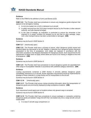 ISAGO Standards Manual
CGM 4 GOSM Ed 2 Rev 0, January 2010
Guidance
Refer to the ITRM for the definition of Unit Load Device (ULD).
CGM 1.2.6 The Provider shall have procedures to ensure any dangerous goods shipment that
appears to be damaged or leaking:
i) Is not to be loaded into a ULD or delivered to an aircraft;
ii) Is safely removed from the ULD (other transport device) by the Provider or other relevant
authority, and safe disposal arranged;
iii) In the case of leakage, an evaluation is conducted to ensure the remainder of the
shipment is in proper condition for transport by air and that no other package, cargo,
ULD, other transport device has been contaminated or damaged. (GM)
Guidance
Guidance may be found in DGR Section 9.
CGM 1.2.7 (Intentionally open)
CGM 1.2.8 The Provider shall have a process to ensure, when dangerous goods hazard and
handling labels are discovered to be lost, illegible or detached from dangerous goods shipments
subsequent to the time of acceptance, such labels are replaced in accordance with the
information provided on the Shippers Declaration for Dangerous Goods. Such requirement for the
replacement of labels shall not apply where labels are found to be missing or illegible at the time
of acceptance. (GM)
Guidance
Guidance may be found in DGR Section 9.
CGM 1.2.9 The Provider shall have procedures to ensure dangerous goods are separated from
other cargo or incompatible materials in accordance with published category restrictions. (GM)
Guidance
Loading requirements contained in DGR Section 9 primarily address dangerous goods
compatibility restrictions on an aircraft. Similar separation requirements would be implemented for
stowage of these materials in a cargo facility and for transportation to the aircraft.
Guidance may be found in DGR Section 9.
CGM 1.2.10 (Intentionally open)
CGM 1.2.11 The Provider shall ensure notices providing information about the transportation of
dangerous goods are prominently displayed at cargo acceptance locations. (GM)
Guidance
Such requirement would apply even at locations where only general cargo is accepted.
Guidance may be found in DGR Section 9.
CGM 1.2.12 The Provider shall have procedures to ensure packages or overpacks containing
dangerous goods and labeled “Cargo Aircraft Only” are loaded only onto a cargo aircraft, and are
loaded either:
i) In a class C aircraft cargo compartment, or
 