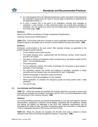 Standards and Recommended Practices
GOSM Ed 2 Rev 0, January 2010 CGM 5
ii) In a ULD equipped with a fire detection/suppression system equivalent to that required by
the certification requirements of a Class C aircraft cargo compartment as determined by
the applicable authority, or
iii) In such a manner that in the event of an emergency involving such packages or
overpacks, a crew member or other authorized person can access those packages or
overpacks, and can handle and, where size and weight permit, separate such packages
from other cargo. (GM)
Guidance
Refer to the ITRM for the definition of Cargo Compartment Classifications.
Guidance may be found in DGR Section 9.
CGM 1.2.13 The Provider shall have a process to ensure applicable information associated with
dangerous goods to be loaded onto an aircraft is communicated to the load control office. (GM)
Guidance
Information communicated to the load control office typically includes, as applicable to the
specific dangerous goods shipment:
The Air Waybill number (when issued);
The proper shipping name, supplemented with the technical name(s), where required,
and UN or ID number;
The class or division and subsidiary risk(s) corresponding to the label(s) applied and for
Class 1, the compatibility group;
The packing group;
For non-radioactive material, the number of packages, the net quantity or gross weight, if
applicable, of each package;
For radioactive material, the number and category of packages, overpacks or freight
containers and the transport index and dimensions for each, if applicable;
Whether the package is restricted to cargo aircraft only;
The airport at which the package(s) is to be unloaded;
Where applicable, an indication the dangerous goods are being carried under a state
exemption;
The ULD ID code.
1.3 Live Animals and Perishables
CGM 1.3.1 Where live animals are accepted, the Provider shall have a process to ensure such
shipments are accepted and handled in accordance with the IATA Live Animal Regulations (LAR)
and requirements of the customer airline(s). (GM)
Guidance
Live animal handling procedures and specific responsibilities of a provider with regard to required
documentation, acceptance, containers, animal welfare, compliance with all regulations, storage
and loading and liability are addressed in the IATA LAR. Additional requirements may be
mandated by the State of origin, the State of destination and/or the Convention on International
Trade in Endangered Species of Wild Fauna and Flora (CITES).
CGM 1.3.2 Where live animals are accepted, the Provider shall have a process to ensure
utilization of the IATA Live Animals Acceptance Checklist, or equivalent. (GM)
 