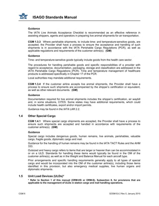 ISAGO Standards Manual
CGM 6 GOSM Ed 2 Rev 0, January 2010
Guidance
The IATA Live Animals Acceptance Checklist is recommended as an effective reference in
assisting shippers, agents and operators in preparing live animal shipments for air transportation.
CGM 1.3.3 Where perishable shipments, to include time- and temperature-sensitive goods, are
accepted, the Provider shall have a process to ensure the acceptance and handling of such
shipments is in accordance with the IATA Perishable Cargo Regulations (PCR), as well as
applicable regulations and requirements of the customer airline(s). (GM)
Guidance
Time- and temperature-sensitive goods typically include goods from the health care sector.
The procedures for handling perishable goods and specific responsibilities of a provider with
regard to acceptance, documentation, packaging, storage and classification are addressed in the
IATA Perishable Cargo Regulations (PCR). Time and temperature management of healthcare
products is addressed specifically in Chapter 17 of the PCR.
Local authorities may mandate additional requirements.
CGM 1.3.4 If the customer airline accepts live animal shipments, the Provider shall have a
process to ensure such shipments are accompanied by the shipper’s certification or equivalent,
as well as other relevant documents. (GM)
Guidance
Documentation required for live animal shipments includes the shipper’s certification, air waybill
and, in some situations, CITES. Some states may have additional requirements, which could
include health certificates, export and/or import permits.
Guidance may be found in the IATA LAR 2.2.
1.4 Other Special Cargo
CGM 1.4.1 Where special cargo shipments are accepted, the Provider shall have a process to
ensure such shipments are accepted and handled in accordance with requirements of the
customer airline(s). (GM)
Guidance
Special cargo includes dangerous goods, human remains, live animals, perishables, valuable
cargo, fragile goods, diplomatic cargo and mail.
Guidance for the handling of human remains may be found in the IATA TACT Rules and the AHM
333.
Outsized and heavy cargo refers to items that are larger or heavier than can be accommodated in
or on a ULD. Standards for handling these items would typically be found in the OM of the
customer airline(s), as well as in the Weight and Balance Manual for each aircraft type.
Prior arrangements and specific handling requirements generally apply to all types of special
cargo and would be incorporated into the OM of the customer airline(s), including those items
identified in this provision, but also emergency medical supplies, live human organs and
diplomatic shipments.
1.5 Unit Load Devices (ULDs)*
* Refer to Section 1 of this manual (ORM-HS or ORM-S), Subsection 8, for provisions that are
applicable to the management of ULDs in station cargo and mail handling operations.
 