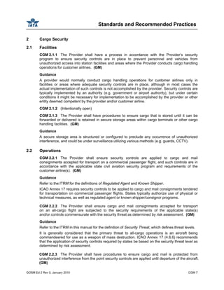 Standards and Recommended Practices
GOSM Ed 2 Rev 0, January 2010 CGM 7
2 Cargo Security
2.1 Facilities
CGM 2.1.1 The Provider shall have a process in accordance with the Provider’s security
program to ensure security controls are in place to prevent personnel and vehicles from
unauthorized access into station facilities and areas where the Provider conducts cargo handling
operations for customer airlines. (GM)
Guidance
A provider would normally conduct cargo handling operations for customer airlines only in
facilities or areas where adequate security controls are in place, although in most cases the
actual implementation of such controls is not accomplished by the provider. Security controls are
typically implemented by an authority (e.g. government or airport authority), but under certain
conditions it might be necessary for implementation to be accomplished by the provider or other
entity deemed competent by the provider and/or customer airline.
CGM 2.1.2 (Intentionally open)
CGM 2.1.3 The Provider shall have procedures to ensure cargo that is stored until it can be
forwarded or delivered is retained in secure storage areas within cargo terminals or other cargo
handling facilities. (GM)
Guidance
A secure storage area is structured or configured to preclude any occurrence of unauthorized
interference, and could be under surveillance utilizing various methods (e.g. guards, CCTV).
2.2 Operations
CGM 2.2.1 The Provider shall ensure security controls are applied to cargo and mail
consignments accepted for transport on a commercial passenger flight, and such controls are in
accordance with the applicable state civil aviation security program and requirements of the
customer airline(s). (GM)
Guidance
Refer to the ITRM for the definitions of Regulated Agent and Known Shipper.
ICAO Annex 17 requires security controls to be applied to cargo and mail consignments tendered
for transportation on commercial passenger flights. States typically authorize use of physical or
technical measures, as well as regulated agent or known shipper/consignor programs.
CGM 2.2.2 The Provider shall ensure cargo and mail consignments accepted for transport
on an all-cargo flight are subjected to the security requirements of the applicable state(s)
and/or controls commensurate with the security threat as determined by risk assessment. (GM)
Guidance
Refer to the ITRM in this manual for the definition of Security Threat, which defines threat levels.
It is generally considered that the primary threat to all-cargo operations is an aircraft being
commandeered for use as a weapon of mass destruction. ICAO Annex 17 (4.6.6) recommends
that the application of security controls required by states be based on the security threat level as
determined by risk assessment.
CGM 2.2.3 The Provider shall have procedures to ensure cargo and mail is protected from
unauthorized interference from the point security controls are applied until departure of the aircraft.
(GM)
 
