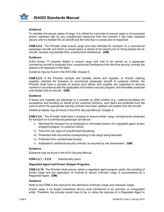 ISAGO Standards Manual
CGM 8 GOSM Ed 2 Rev 0, January 2010
Guidance
To maintain the secure status of cargo, it is critical for a provider to ensure cargo is not accessed
and/or interfered with by any unauthorized personnel from the moment it has been declared
secure until it is loaded into an aircraft and the hold door is closed prior to departure.
CGM 2.2.4 The Provider shall ensure cargo and mail intended for transport on a commercial
passenger aircraft, and which is moved about or stored at the airport prior to being loaded into an
aircraft, remains inaccessible from unauthorized interference. (GM)
Guidance
ICAO Annex 17 requires States to ensure cargo and mail to be carried on a passenger
commercial aircraft is protected from unauthorized interference from the time security controls are
applied until departure of the flight.
Guidance may be found in the IATA SM, Chapter 5.
CGM 2.2.5 If the Provider accepts and handles stores and supplies, to include catering
supplies, intended for transport on commercial passenger aircraft of customer airlines, the
Provider shall have a process to ensure such stores and supplies are subjected to security
controls in accordance with the applicable civil aviation security program, and thereafter protected
until loaded onto an aircraft (GM)
Guidance
If stores and supplies are delivered to a provider by other entities (e.g., catering providers) for
acceptance and handling on behalf of the customer airline(s), such items are protected from the
point at which the appropriate security controls have been applied until loaded onto the aircraft.
Additional details may be found in the IATA Security Manual, Chapter 5.
CGM 2.2.6 The Provider shall have a process to ensure known cargo consignments presented
for transport on a commercial passenger aircraft are:
i) Delivered for transport by an employee or nominated person of a regulated agent, known
shipper/consignor, or customer airline;
ii) Free from any signs of unauthorized tampering;
iii) Presented with documents corresponding to the cargo being delivered;
iv) Protected from unauthorized access;
v) Subjected to additional security controls, as required by risk assessment. (GM)
Guidance
Guidance may be found in the IATA Security Manual.
CGM 2.2.7 – 2.2.9 (Intentionally open)
Regulated Agent and Known Shipper Programs
CGM 2.2.10 The Provider shall ensure, where a regulated agent program exists, the handling of
known cargo and the application of controls to secure unknown cargo is accomplished by a
Regulated Agent. (GM)
Guidance
Refer to the ITRM in this manual for the definitions of Known Cargo and Unknown Cargo.
Known cargo is no longer considered secure once transferred to an unknown or unregulated
entity. Therefore, the provider would have to be, or utilize the services of, a Regulated Agent to
 