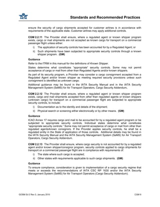 Standards and Recommended Practices
GOSM Ed 2 Rev 0, January 2010 CGM 9
ensure the security of cargo shipments accepted for customer airlines is in accordance with
requirements of the applicable state. Customer airlines may apply additional controls.
CGM 2.2.11 The Provider shall ensure, where a regulated agent or known shipper program
exists, cargo or mail shipments are not accepted as known cargo for transport on a commercial
passenger flight unless either:
i) The application of security controls has been accounted for by a Regulated Agent; or
ii) Such shipments have been subjected to appropriate security controls through a known
shipper program. (GM)
Guidance
Refer to the ITRM in this manual for the definitions of Known Shipper.
States determine what constitutes “appropriate” security controls. Some may not permit
acceptance of cargo or mail from other than Regulated Agents and/or known shippers.
As part of its security program, a Provider may consider a cargo consignment accepted from a
Regulated Agent and/or known shipper as meeting required security provisions unless such
consignment is identified as unknown cargo.
Additional guidance may be found in the IATA Security Manual and in the IATA Security
Management System (SeMS) for Air Transport Operators, Cargo Security Addendum.
CGM 2.2.12 The Provider shall ensure, where a regulated agent or known shipper program
exists, cargo and mail shipments accepted from other than regulated agents or known shippers
(unknown cargo) for transport on a commercial passenger flight are subjected to appropriate
security controls, to include:
i) Documentation as to the identity and details of the shipment;
ii) Physical search or screening either electronically or by other means. (GM)
Guidance
ICAO Annex 17 requires cargo and mail to be accounted for by a regulated agent program or be
subjected to appropriate security controls. Individual states determine what constitutes
“appropriate security controls.” Some may not permit acceptance of cargo or mail from other than
regulated agents/known consignors. If the Provider applies security controls, he shall be a
regulated entity in the State of application of those controls. Additional details may be found in
the IATA Security Manual and the IATA Security Management System (SeMS) for Air Transport
Operators, Cargo Security Addendum.
CGM 2.2.13 The Provider shall ensure, where cargo security is not accounted for by a regulated
agent and/or known shipper/consignor program, security controls applied to cargo shipments for
transport on a commercial passenger flight are in compliance with requirements of:
i) The state where such cargo is accepted;
ii) Other states with requirements applicable to such cargo shipments. (GM)
Guidance
To ensure compliance, consideration is given to implementation of a cargo security regime that
meets or exceeds the recommendations of IATA CSC RP 1630 and/or the IATA Security
Management System (SeMS) for Air Transport Operators (Cargo Security Addendum).
 