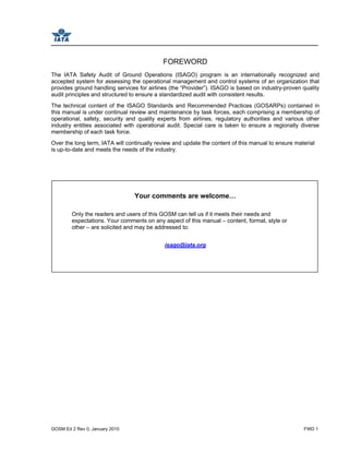 GOSM Ed 2 Rev 0, January 2010 FWD 1
FOREWORD
The IATA Safety Audit of Ground Operations (ISAGO) program is an internationally recognized and
accepted system for assessing the operational management and control systems of an organization that
provides ground handling services for airlines (the “Provider”). ISAGO is based on industry-proven quality
audit principles and structured to ensure a standardized audit with consistent results.
The technical content of the ISAGO Standards and Recommended Practices (GOSARPs) contained in
this manual is under continual review and maintenance by task forces, each comprising a membership of
operational, safety, security and quality experts from airlines, regulatory authorities and various other
industry entities associated with operational audit. Special care is taken to ensure a regionally diverse
membership of each task force.
Over the long term, IATA will continually review and update the content of this manual to ensure material
is up-to-date and meets the needs of the industry.
Your comments are welcome…
Only the readers and users of this GOSM can tell us if it meets their needs and
expectations. Your comments on any aspect of this manual – content, format, style or
other – are solicited and may be addressed to:
isago@iata.org
 