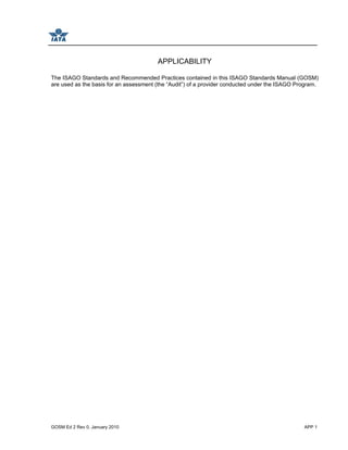 GOSM Ed 2 Rev 0, January 2010 APP 1
APPLICABILITY
The ISAGO Standards and Recommended Practices contained in this ISAGO Standards Manual (GOSM)
are used as the basis for an assessment (the “Audit”) of a provider conducted under the ISAGO Program.
 