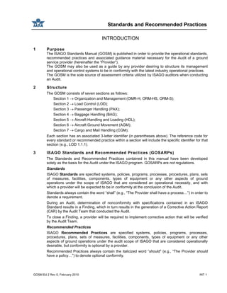 Standards and Recommended Practices
GOSM Ed 2 Rev 0, February 2010 INT 1
INTRODUCTION
1 Purpose
The ISAGO Standards Manual (GOSM) is published in order to provide the operational standards,
recommended practices and associated guidance material necessary for the Audit of a ground
service provider (hereinafter the “Provider”).
The GOSM may also be used as a guide by any provider desiring to structure its management
and operational control systems to be in conformity with the latest industry operational practices.
The GOSM is the sole source of assessment criteria utilized by ISAGO auditors when conducting
an Audit.
2 Structure
The GOSM consists of seven sections as follows:
Section 1 → Organization and Management (OMR-H, ORM-HS, ORM-S);
Section 2 → Load Control (LOD);
Section 3 → Passenger Handling (PAX);
Section 4 → Baggage Handling (BAG);
Section 5 → Aircraft Handling and Loading (HDL);
Section 6 → Aircraft Ground Movement (AGM);
Section 7 → Cargo and Mail Handling (CGM).
Each section has an associated 3-letter identifier (in parentheses above). The reference code for
every standard or recommended practice within a section will include the specific identifier for that
section (e.g., LOD 1.1.1).
3 ISAGO Standards and Recommended Practices (GOSARPs)
The Standards and Recommended Practices contained in this manual have been developed
solely as the basis for the Audit under the ISAGO program. GOSARPs are not regulations.
Standards
ISAGO Standards are specified systems, policies, programs, processes, procedures, plans, sets
of measures, facilities, components, types of equipment or any other aspects of ground
operations under the scope of ISAGO that are considered an operational necessity, and with
which a provider will be expected to be in conformity at the conclusion of the Audit.
Standards always contain the word “shall” (e.g., “The Provider shall have a process…”) in order to
denote a requirement.
During an Audit, determination of nonconformity with specifications contained in an ISAGO
Standard results in a Finding, which in turn results in the generation of a Corrective Action Report
(CAR) by the Audit Team that conducted the Audit.
To close a Finding, a provider will be required to implement corrective action that will be verified
by the Audit Team.
Recommended Practices
ISAGO Recommended Practices are specified systems, policies, programs, processes,
procedures, plans, sets of measures, facilities, components, types of equipment or any other
aspects of ground operations under the audit scope of ISAGO that are considered operationally
desirable, but conformity is optional by a provider.
Recommended Practices always contain the italicized word “should” (e.g., “The Provider should
have a policy…”) to denote optional conformity.
 