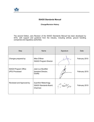 ISAGO Standards Manual
Change/Revision History
The second Edition, zero Revision of the ISAGO Standards Manual has been developed by
IATA, with support and guidance from the industry, including airlines, ground handling
companies and regulatory authorities.
Step Name Signature Date
Changes prepared by: Mike O’Brien
ISAGO Program Director
February 2010
ISAGO Program Office
(IPO) Processed
Jean-Luc Boutillier
Assistant Director,
Quality
February 2010
Reviewed and Approved by: Guenther Matschnigg
ISAGO Standards Board,
Chairman
February 2010
 