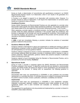 ISAGO Standards Manual
INT 2 GOSM Ed 2 Rev 0, February 2010
During an Audit, a determination of nonconformity with specifications contained in an ISAGO
Recommended Practice results in an Observation, which in turn results in the generation of a
CAR by the Audit Team.
A Provider is not obliged to respond to an observation with corrective action. However, if a
provider chooses to close an Observation, it will require the implementation of corrective action
exactly as is required to close a Finding.
Conditional Provision
Certain ISAGO Standards and Recommended Practices are only applicable to a provider when
that provider meets specific and clearly stated operational condition(s). The specific condition(s) is
(are) always stated at the very beginning of the provision following the phrase, “If the Provider…”
When assessing a provider against a conditional provision, the Auditor will first determine if the
provider meets the stated operational condition(s). If the provider meets the condition(s), that
provision is applicable to the provider and must be assessed for conformity. If the provider does
not meet the condition, the provision is not applicable to that provider and the provision will be
recorded on the ISAGO Checklist as N/A.
Symbols
A (GM) in bold text immediately following a provision indicates the existence of associated
guidance material for that provision.
4 Guidance Material (GM)
Guidance material is informational in nature and supplements or clarifies the meaning or intent of
specifications contained in either an ISAGO Standard or Recommended Practice. GOSARPs that
are self-explanatory do not have guidance material.
Guidance material is designed to ensure a common interpretation of specifications in GOSARPs
and provides additional detail that assists a provider to understand what is required in order to
achieve conformity. Where applicable, guidance material also presents examples of alternative
means of achieving conformity.
Guidance material is found immediately below the Standard or Recommended Practice, and is
preceded by the bold sub-heading “Guidance.”
5 Operational Audit
During an Audit, a provider is assessed against the ISAGO Standards and Recommended
Practices contained in this manual. To determine conformity with any standard or recommended
practice, the ISAGO Auditor will assess the degree to which specifications are documented and
implemented by the provider. In making such an assessment, the following guidance is
applicable.
Documented
Documented shall mean any specification(s) in GOSARPs is (are) published and accurately
represented in a controlled document. A controlled document is subject to processes that provide
for positive control of content, revision, publication, distribution, availability and retention.
Implemented
Implemented shall mean any specification(s) in GOSARPs is (are) established, activated,
integrated, incorporated, deployed, installed, maintained and/or made available, as part of the
operational system, and is (are) monitored and evaluated, as necessary, for continued
effectiveness.
The requirement for specifications to be documented and implemented by a provider is inherent in
GOSARPs unless stated otherwise.
 